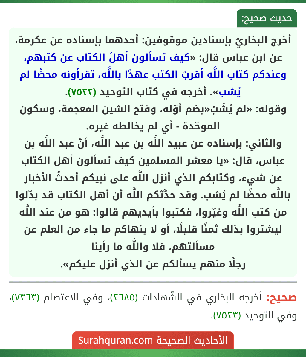 أخرج البخاريّ بإسنادين موقوفين: أحدهما بإسناده عن عكرمة، عن ابن عباس قال: «كيف تسألون أهلَ الكتاب عن كتبهم، وعندكم كتاب اللَّه أقربُ الكتب عهدًا باللَّه، تقرأونه محضًا لم يُشب». أخرجه في كتاب التوحيد (٧٥٢٢).
وقوله: «لم يُشَبْ«بضم أوّله، وفتح الشين المعجمة، وسكون الموحّدة - أي لم يخالطه غيره.
والثاني: بإسناده عن عبيد اللَّه بن عبد اللَّه، أنّ عبد اللَّه بن عباس، قال: «يا معشر المسلمين كيف تسألون أهل الكتاب عن شيء، وكتابكم الذي أنزل اللَّه على نبيكم أحدثُ الأخبار باللَّه محضًا لم يُشب. وقد حدَّثكم اللَّه أن أهل الكتاب قد بدّلوا من كتب اللَّه وغيّروا، فكتبوا بأيديهم قالوا: هو من عند اللَّه ليشتروا بذلك ثمنًا قليلًا، أو لا ينهاكم ما جاء من العلم عن مسألتهم، فلا واللَّه ما رأينا
رجلًا منهم يسألكم عن الذي أنزل عليكم».