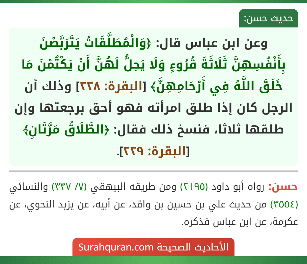 وعن ابن عباس قال: ﴿وَالْمُطَلَّقَاتُ يَتَرَبَّصْنَ بِأَنْفُسِهِنَّ ثَلَاثَةَ قُرُوءٍ وَلَا يَحِلُّ لَهُنَّ أَنْ يَكْتُمْنَ مَا خَلَقَ اللَّهُ فِي أَرْحَامِهِنَّ﴾ [البقرة: ٢٢٨] وذلك أن الرجل كان إذا طلق امرأته فهو أحق برجعتها وإن طلقها ثلاثا، فنسخ ذلك فقال: ﴿الطَّلَاقُ مَرَّتَانِ﴾ [البقرة: ٢٢٩]ـ