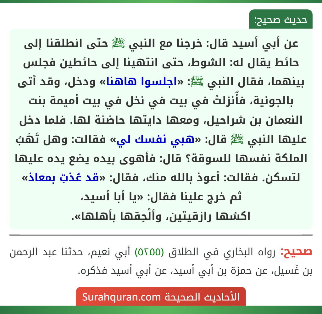 عن أبي أسيد قال: خرجنا مع النبي ﷺ حتى انطلقنا إلى حائط يقال له: الشوط، حتى انتهينا إلى حائطين فجلس بينهما، فقال النبي ﷺ: «اجلسوا هاهنا» ودخل، وقد أتى بالجونية، فأُنزلتْ في بيت في نخل في بيت أميمة بنت النعمان بن شراحيل، ومعها دايتها حاضنة لها. فلما دخل عليها النبي ﷺ قال: «هبي نفسك لي» فقالت: وهل تَهَبُ الملكة نفسها للسوقة؟ قال: فأهوى بيده يضع يده عليها لتسكن. فقالت: أعوذ بالله منك، فقال: «قد عُذتِ بمعاذ» ثم خرج علينا فقال: «يا أبا أسيد،
اكسُها رازقيتين، وألْحِقها بأهلها».