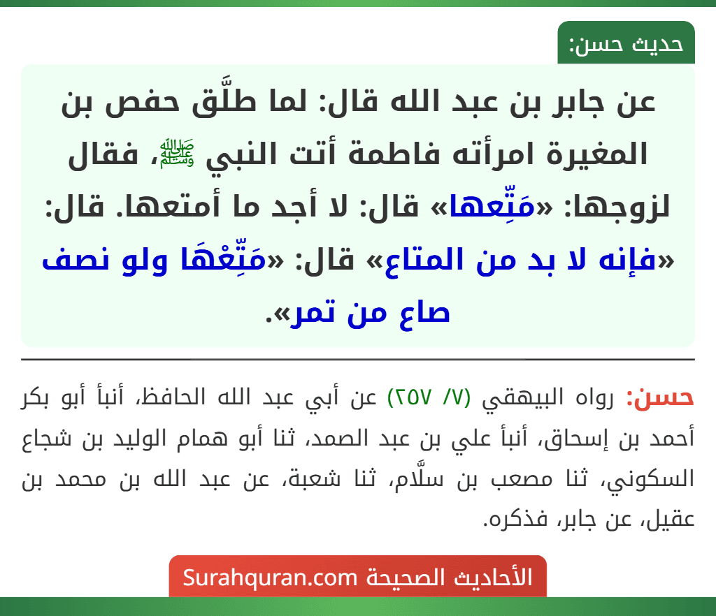 عن جابر بن عبد الله قال: لما طلَّق حفص بن المغيرة امرأته فاطمة أتت النبي ﷺ، فقال لزوجها: «مَتِّعها» قال: لا أجد ما أمتعها. قال: «فإنه لا بد من المتاع» قال: «مَتِّعْهَا ولو نصف صاع من تمر». عن جابر بن عبد الله قال: لما طلَّق حفص بن المغيرة امرأته فاطمة أتت النبي ﷺ، فقال لزوجها: «مَتِّعها» قال: لا أجد ما أمتعها. قال: «فإنه لا بد من المتاع» قال: «مَتِّعْهَا ولو نصف صاع من تمر».
