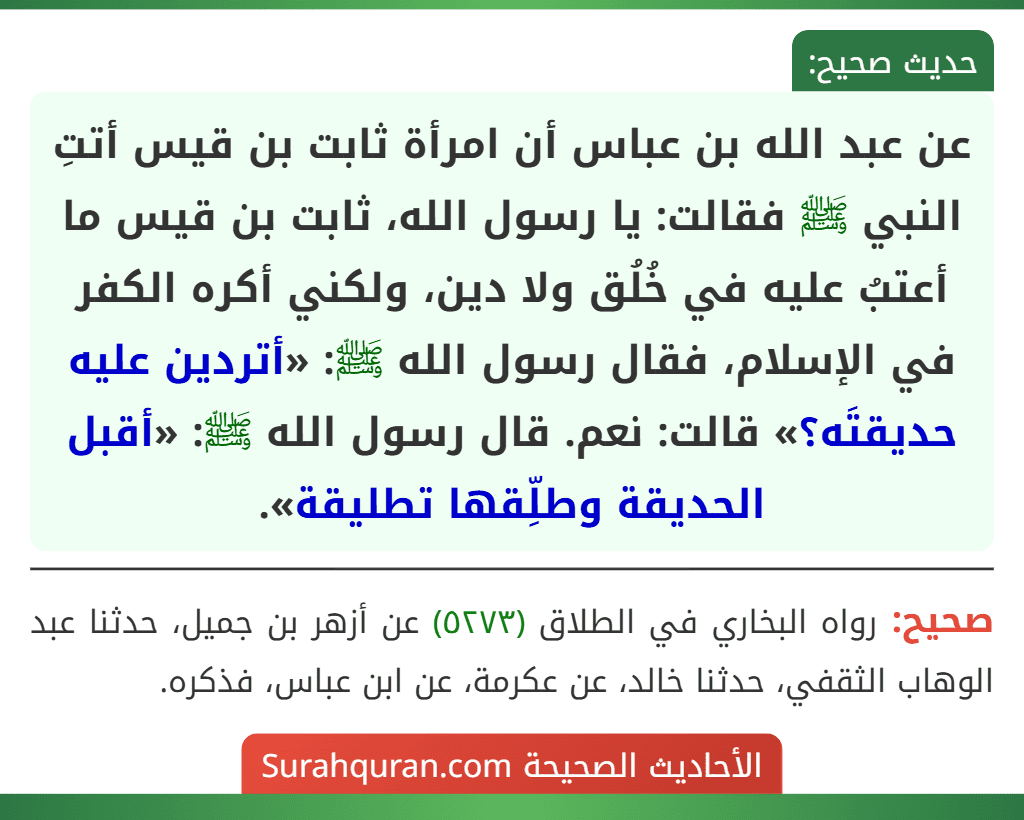 عن عبد الله بن عباس أن امرأة ثابت بن قيس أتتِ النبي ﷺ فقالت: يا رسول الله، ثابت بن قيس ما أعتبُ عليه في خُلُق ولا دين، ولكني أكره الكفر في الإسلام، فقال رسول الله ﷺ: «أتردين عليه حديقتَه؟» قالت: نعم. قال رسول الله ﷺ: «أقبل الحديقة وطلِّقها تطليقة».