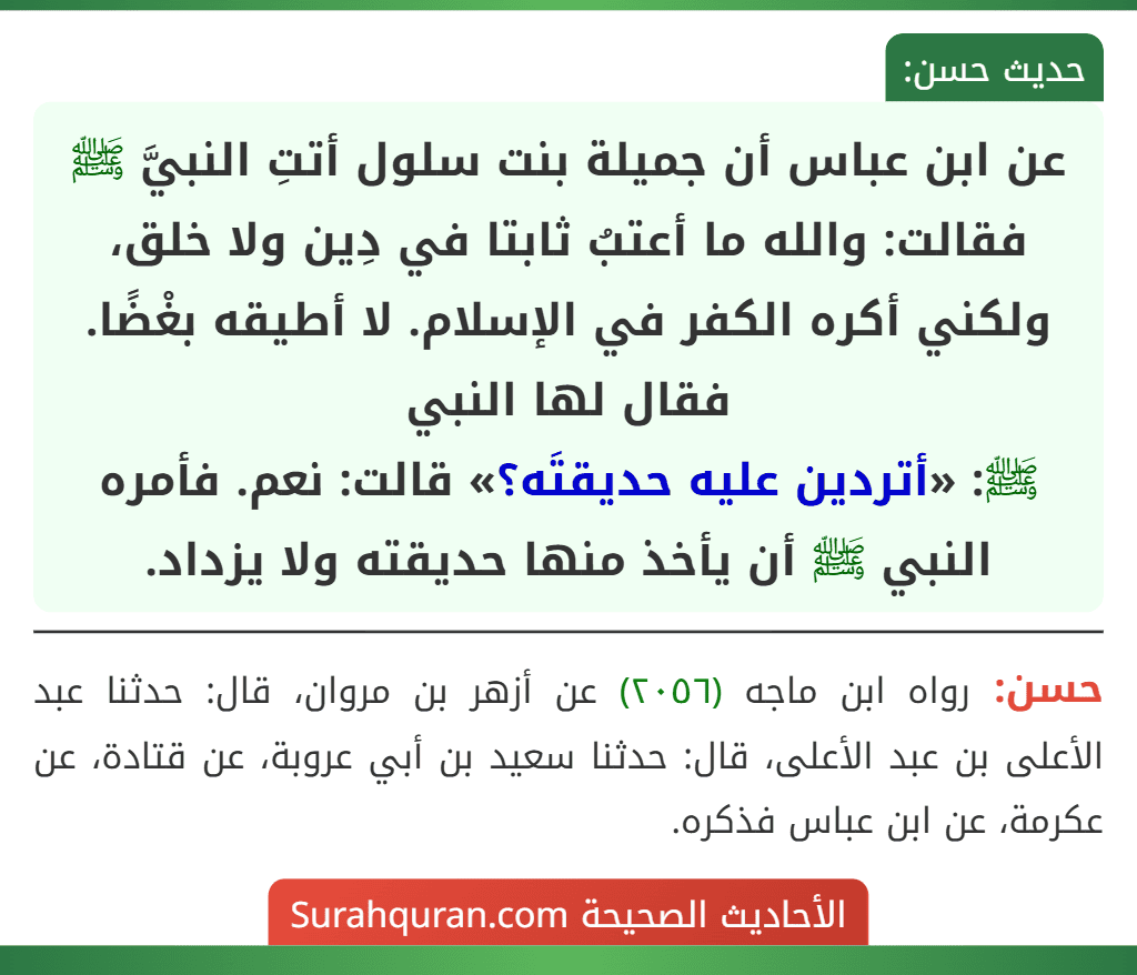 عن ابن عباس أن جميلة بنت سلول أتتِ النبيَّ ﷺ فقالت: والله ما أعتبُ ثابتا في دِين ولا خلق، ولكني أكره الكفر في الإسلام. لا أطيقه بغْضًا. فقال لها النبي
ﷺ: «أتردين عليه حديقتَه؟» قالت: نعم. فأمره النبي ﷺ أن يأخذ منها حديقته ولا يزداد. عن ابن عباس أن جميلة بنت سلول أتتِ النبيَّ ﷺ فقالت: والله ما أعتبُ ثابتا في دِين ولا خلق، ولكني أكره الكفر في الإسلام. لا أطيقه بغْضًا. فقال لها النبي
ﷺ: «أتردين عليه حديقتَه؟» قالت: نعم. فأمره النبي ﷺ أن يأخذ منها حديقته ولا يزداد.