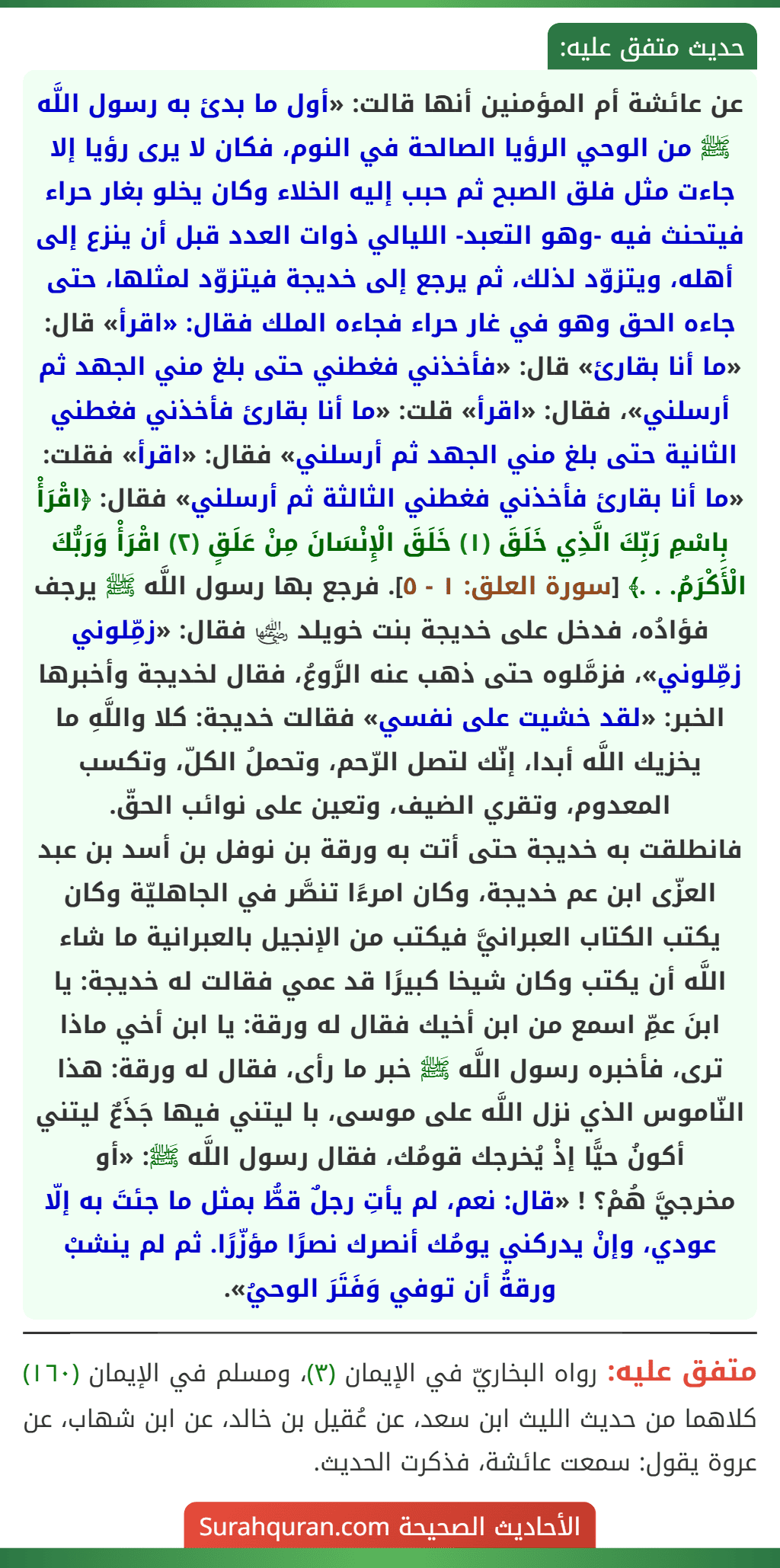 عن عائشة أم المؤمنين أنها قالت: «أول ما بدئ به رسول اللَّه ﷺ من الوحي الرؤيا الصالحة في النوم، فكان لا يرى رؤيا إلا جاءت مثل فلق الصبح ثم حبب إليه الخلاء وكان يخلو بغار حراء فيتحنث فيه -وهو التعبد- الليالي ذوات العدد قبل أن ينزع إلى أهله، ويتزوّد لذلك، ثم يرجع إلى خديجة فيتزوّد لمثلها، حتى جاءه الحق وهو في غار حراء فجاءه الملك فقال: «اقرأ» قال: «ما أنا بقارئ» قال: «فأخذني فغطني حتى بلغ مني الجهد ثم أرسلني»، فقال: «اقرأ» قلت: «ما أنا بقارئ فأخذني فغطني الثانية حتى بلغ مني الجهد ثم أرسلني» فقال: «اقرأ» فقلت: «ما أنا بقارئ فأخذني فغطني الثالثة ثم أرسلني» فقال: ﴿اقْرَأْ بِاسْمِ رَبِّكَ الَّذِي خَلَقَ (١) خَلَقَ الْإِنْسَانَ مِنْ عَلَقٍ (٢) اقْرَأْ وَرَبُّكَ الْأَكْرَمُ. . .﴾ [سورة العلق: ١ - ٥]. فرجع بها رسول اللَّه ﷺ يرجف فؤادُه، فدخل على خديجة بنت خويلد ﵂ فقال: «زمِّلوني زمِّلوني»، فزمَّلوه حتى ذهب عنه الرَّوعُ، فقال لخديجة وأخبرها الخبر: «لقد خشيت على نفسي» فقالت خديجة: كلا واللَّهِ ما يخزيك اللَّه أبدا، إنّك لتصل الرّحم، وتحملُ الكلّ، وتكسب المعدوم، وتقري الضيف، وتعين على نوائب الحقّ.
فانطلقت به خديجة حتى أتت به ورقة بن نوفل بن أسد بن عبد العزّى ابن عم خديجة، وكان امرءًا تنصَّر في الجاهليّة وكان يكتب الكتاب العبرانيَّ فيكتب من الإنجيل بالعبرانية ما شاء اللَّه أن يكتب وكان شيخا كبيرًا قد عمي فقالت له خديجة: يا ابنَ عمِّ اسمع من ابن أخيك فقال له ورقة: يا ابن أخي ماذا ترى، فأخبره رسول اللَّه ﷺ خبر ما رأى، فقال له ورقة: هذا النّاموس الذي نزل اللَّه على موسى، با ليتني فيها جَذَعٌ ليتني أكونُ حيًّا إذْ يُخرجك قومُك، فقال رسول اللَّه ﷺ: «أو
مخرجيَّ هُمْ؟ ! «قال: نعم، لم يأتِ رجلٌ قطُّ بمثل ما جئتَ به إلّا عودي، وإنْ يدركني يومُك أنصرك نصرًا مؤزّرًا. ثم لم ينشبْ ورقةُ أن توفي وَفَتَرَ الوحيُ».