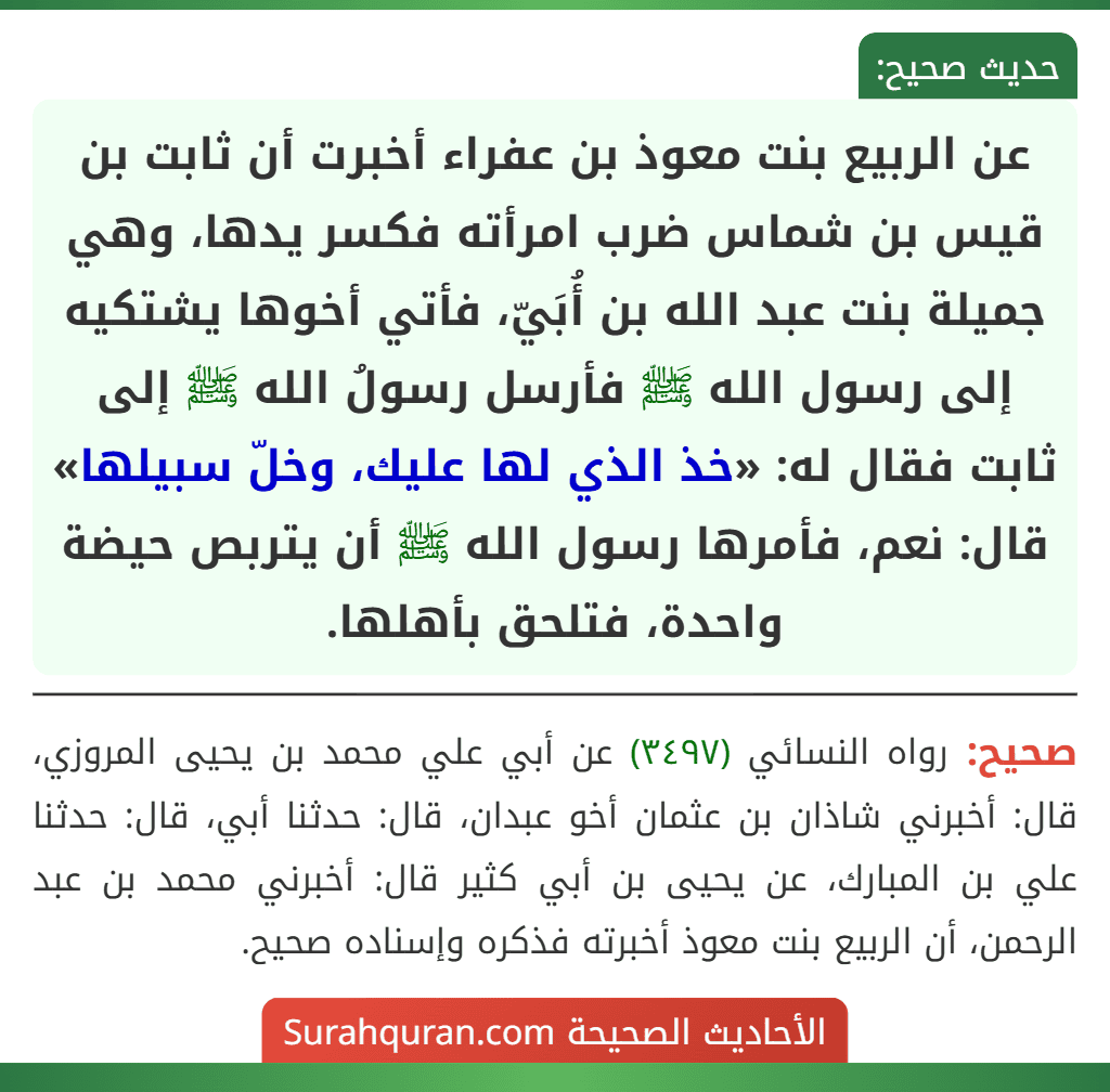 عن الربيع بنت معوذ بن عفراء أخبرت أن ثابت بن قيس بن شماس ضرب امرأته فكسر يدها، وهي جميلة بنت عبد الله بن أُبَيّ، فأتي أخوها يشتكيه إلى رسول الله ﷺ فأرسل رسولُ الله ﷺ إلى ثابت فقال له: «خذ الذي لها عليك، وخلّ سبيلها» قال: نعم، فأمرها رسول الله ﷺ أن يتربص حيضة واحدة، فتلحق بأهلها.