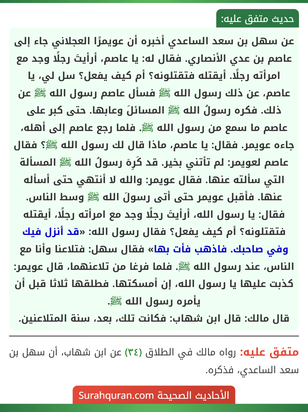 عن سهل بن سعد الساعدي أخبره أن عويمرًا العجلاني جاء إلى عاصم بن عدي الأنصاري. فقال له: يا عاصم، أرأيتَ رجلًا وجد مع امرأته رجلًا. أيقتله فتقتلونه؟ أم كيف يفعل؟ سل لي، يا عاصم، عن ذلك رسول الله ﷺ فسأل عاصم رسول الله ﷺ عن ذلك. فكره رسولُ الله ﷺ المسائلَ وعابها. حتى كبر على عاصم ما سمع من رسول الله ﷺ. فلما رجع عاصم إلى أهله، جاءه عويمر. فقال: يا عاصم، ماذا قال لك رسول الله ﷺ؟ فقال عاصم لعويمر: لم تأتني بخير. قد كَرِهَ رسولُ الله ﷺ المسألة التي سألته عنها. فقال عويمر: والله لا أنتهي حتى أسأله عنها. فأقبل عويمر حتى أتى رسولَ الله ﷺ وسط الناس. فقال: يا رسول الله، أرأيتَ رجلًا وجد مع امرأته رجلًا، أيقتله فتقتلونه؟ أم كيف يفعل؟ فقال رسول الله: «قد أنزل فيك وفي صاحبك. فاذهب فأت بها» فقال سهل: فتلاعنا وأنا مع الناس، عند رسول الله ﷺ. فلما فرغا من تلاعنهما، قال عويمر: كذبت عليها يا رسول الله، إن أمسكتها. فطلقها ثلاثا قبل أن يأمره رسول الله ﷺ.
قال مالك: قال ابن شهاب: فكانت تلك، بعد، سنة المتلاعنين.