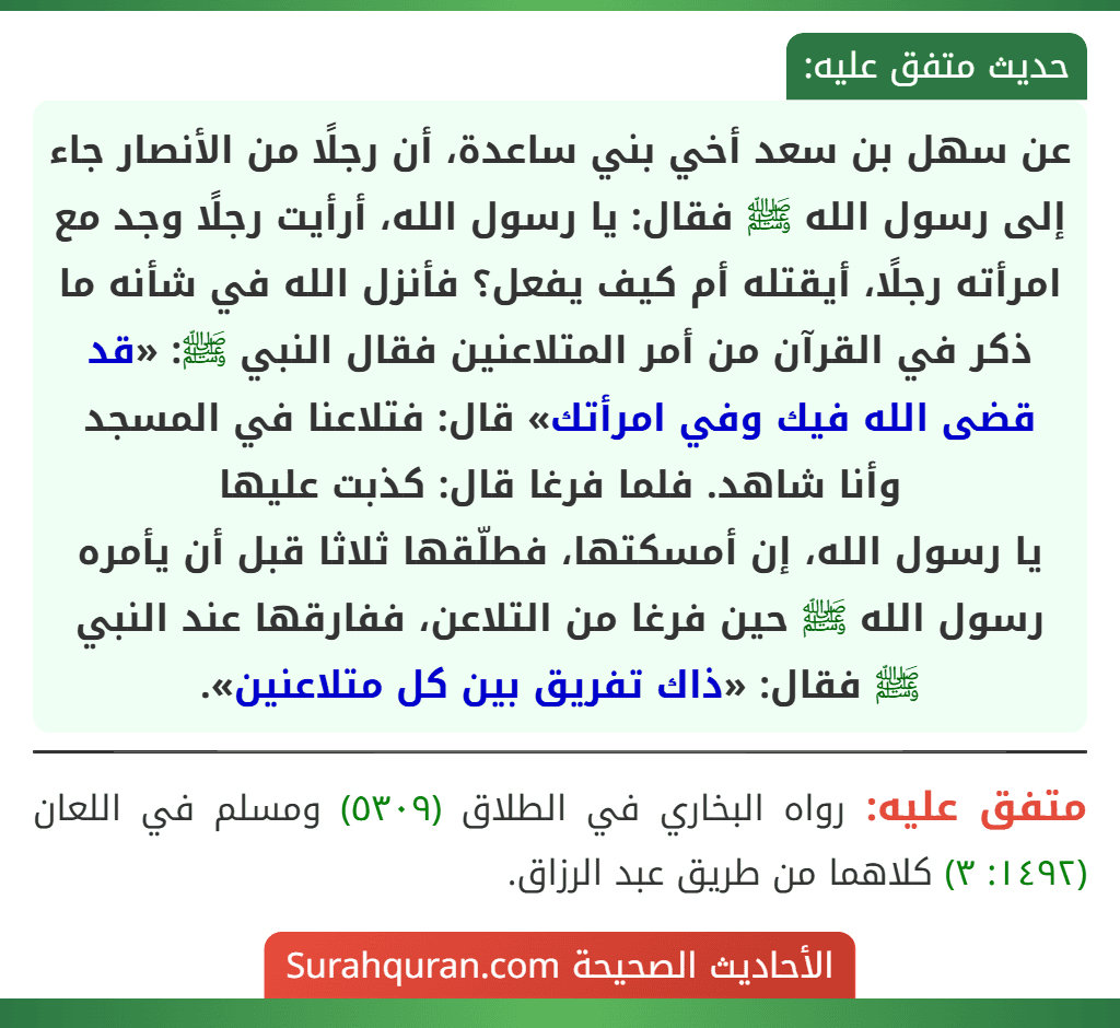 عن سهل بن سعد أخي بني ساعدة، أن رجلًا من الأنصار جاء إلى رسول الله ﷺ فقال: يا رسول الله، أرأيت رجلًا وجد مع امرأته رجلًا، أيقتله أم كيف يفعل؟ فأنزل الله في شأنه ما ذكر في القرآن من أمر المتلاعنين فقال النبي ﷺ: «قد قضى الله فيك وفي امرأتك» قال: فتلاعنا في المسجد وأنا شاهد. فلما فرغا قال: كذبت عليها
يا رسول الله، إن أمسكتها، فطلّقها ثلاثا قبل أن يأمره رسول الله ﷺ حين فرغا من التلاعن، ففارقها عند النبي ﷺ فقال: «ذاك تفريق بين كل متلاعنين».
