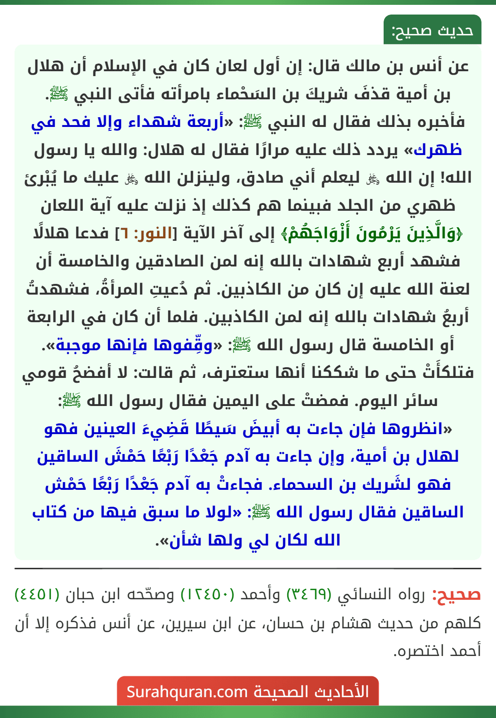 عن أنس بن مالك قال: إن أول لعان كان في الإسلام أن هلال بن أمية قذفَ شريكَ بن السَحْماء بامرأته فأتى النبي ﷺ. فأخبره بذلك فقال له النبي ﷺ: «أربعة شهداء وإلا فحد في ظهرك» يردد ذلك عليه مرارًا فقال له هلال: والله يا رسول الله! إن الله ﷿ ليعلم أني صادق، ولينزلن الله ﷿ عليك ما يُبْرئ ظهري من الجلد فبينما هم كذلك إذ نزلت عليه آية اللعان ﴿وَالَّذِينَ يَرْمُونَ أَزْوَاجَهُمْ﴾ إلى آخر الآية [النور: ٦] فدعا هلالًا فشهد أربع شهادات بالله إنه لمن الصادقين والخامسة أن لعنة الله عليه إن كان من الكاذبين. ثم دُعيتِ المرأةُ، فشهدتُ أربعُ شهادات بالله إنه لمن الكاذبين. فلما أن كان في الرابعة أو الخامسة قال رسول الله ﷺ: «وقِّفوها فإنها موجبة». فتلكأَتْ حتى ما شككنا أنها ستعترف، ثم قالت: لا أفضحُ قومي سائر اليوم. فمضتْ على اليمين فقال رسول الله ﷺ: «انظروها فإن جاءت به أبيضَ سَيطًا قَضِيءَ العينين فهو لهلال بن أمية، وإن جاءت به آدم جَعْدًا رَبْعًا حَمْشَ الساقين فهو لشَريك بن السحماء. فجاءتْ به آدم جَعْدًا رَبْعًا حَمْش الساقين فقال رسول الله ﷺ: «لولا ما سبق فيها من كتاب الله لكان لي ولها شأن».