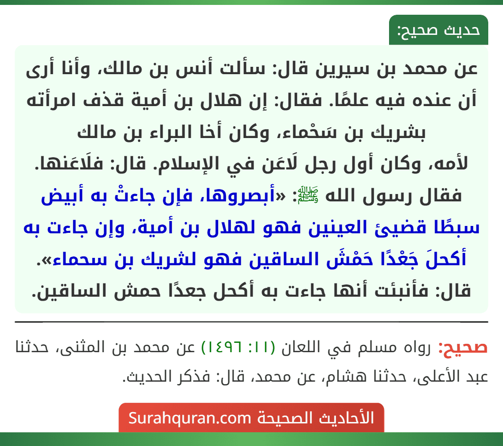عن محمد بن سيرين قال: سألت أنس بن مالك، وأنا أرى أن عنده فيه علمًا. فقال: إن هلال بن أمية قذف امرأته بشريك بن سَحْماء، وكان أخا البراء بن مالك
لأمه، وكان أول رجل لَاعَن في الإسلام. قال: فلَاعَنها. فقال رسول الله ﷺ: «أبصروها، فإن جاءتْ به أبيض سبطًا قضيئ العينين فهو لهلال بن أمية، وإن جاءت به أكحلَ جَعْدًا حَمْشَ الساقين فهو لشريك بن سحماء». قال: فأنبئت أنها جاءت به أكحل جعدًا حمش الساقين.