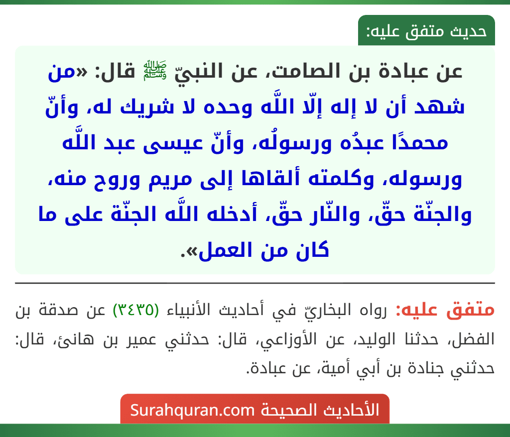 عن عبادة بن الصامت، عن النبيّ ﷺ قال: «من شهد أن لا إله إلّا اللَّه وحده لا شريك له، وأنّ محمدًا عبدُه ورسولُه، وأنّ عيسى عبد اللَّه ورسوله، وكلمته ألقاها إلى مريم وروح منه، والجنّة حقّ، والنّار حقّ، أدخله اللَّه الجنّة على ما كان من العمل». عن عبادة بن الصامت، عن النبيّ ﷺ قال: «من شهد أن لا إله إلّا اللَّه وحده لا شريك له، وأنّ محمدًا عبدُه ورسولُه، وأنّ عيسى عبد اللَّه ورسوله، وكلمته ألقاها إلى مريم وروح منه، والجنّة حقّ، والنّار حقّ، أدخله اللَّه الجنّة على ما كان من العمل».