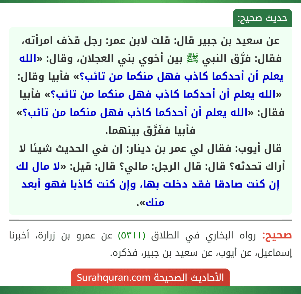 عن سعيد بن جبير قال: قلت لابن عمر: رجل قذف امرأته، فقال: فرَّق النبي ﷺ بين أخوي بني العجلان، وقال: «الله يعلم أن أحدكما كاذب فهل منكما من تائب؟» فأبيا وقال: «الله يعلم أن أحدكما كاذب فهل منكما من تائب؟» فأبيا فقال: «الله يعلم أن أحدكما كاذب فهل منكما من تائب؟» فأبيا ففَرَّق بينهما.
قال أيوب: فقال لي عمر بن دينار: إن في الحديث شيئا لا أراك تحدثه؟ قال: قال الرجل: مالي؟ قال: قيل: «لا مال لك إن كنت صادقا فقد دخلت بها، وإن كنت كاذبا فهو أبعد منك».