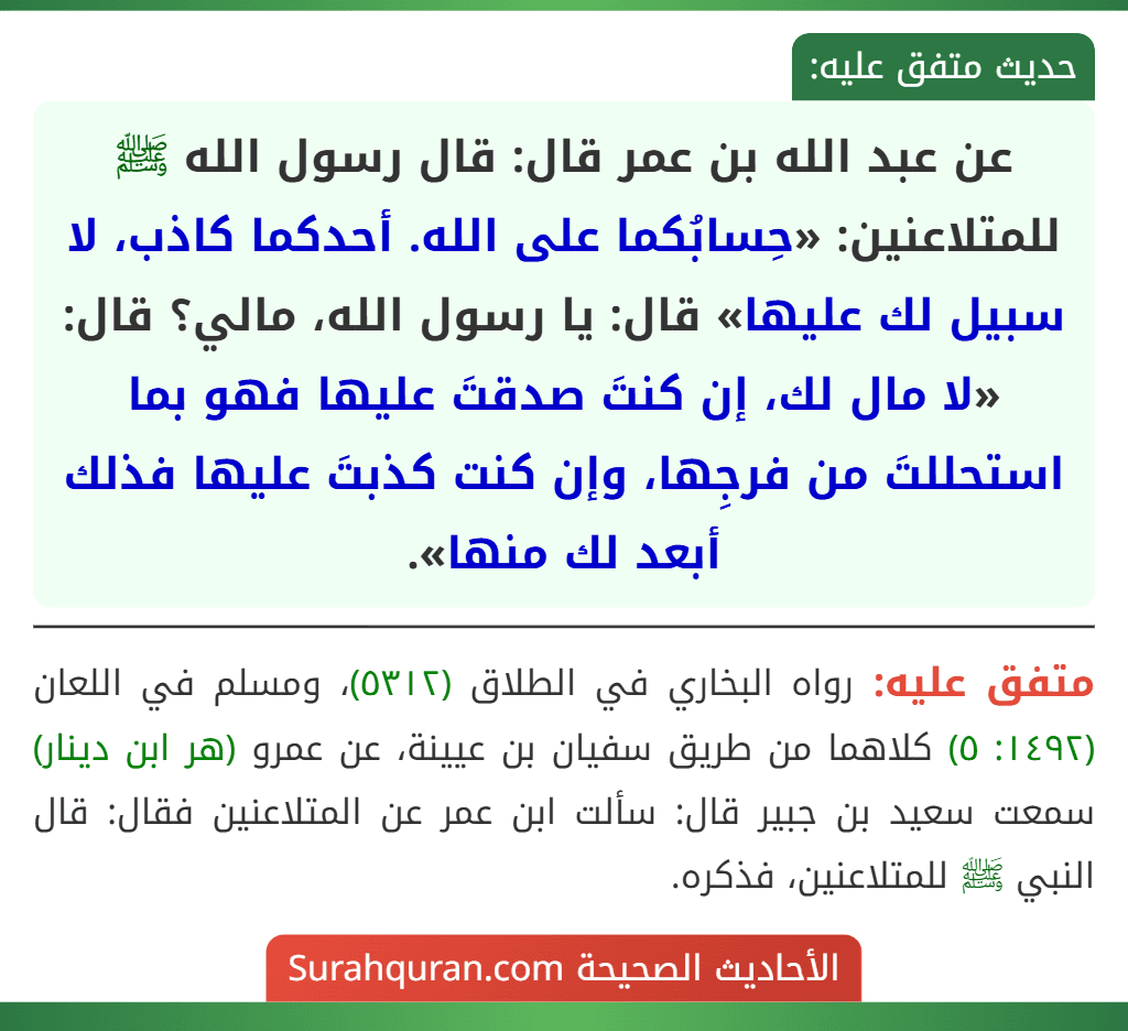 عن عبد الله بن عمر قال: قال رسول الله ﷺ للمتلاعنين: «حِسابُكما على الله. أحدكما كاذب، لا سبيل لك عليها» قال: يا رسول الله، مالي؟ قال: «لا مال لك، إن كنتَ صدقتَ عليها فهو بما استحللتَ من فرجِها، وإن كنت كذبتَ عليها فذلك أبعد لك منها».