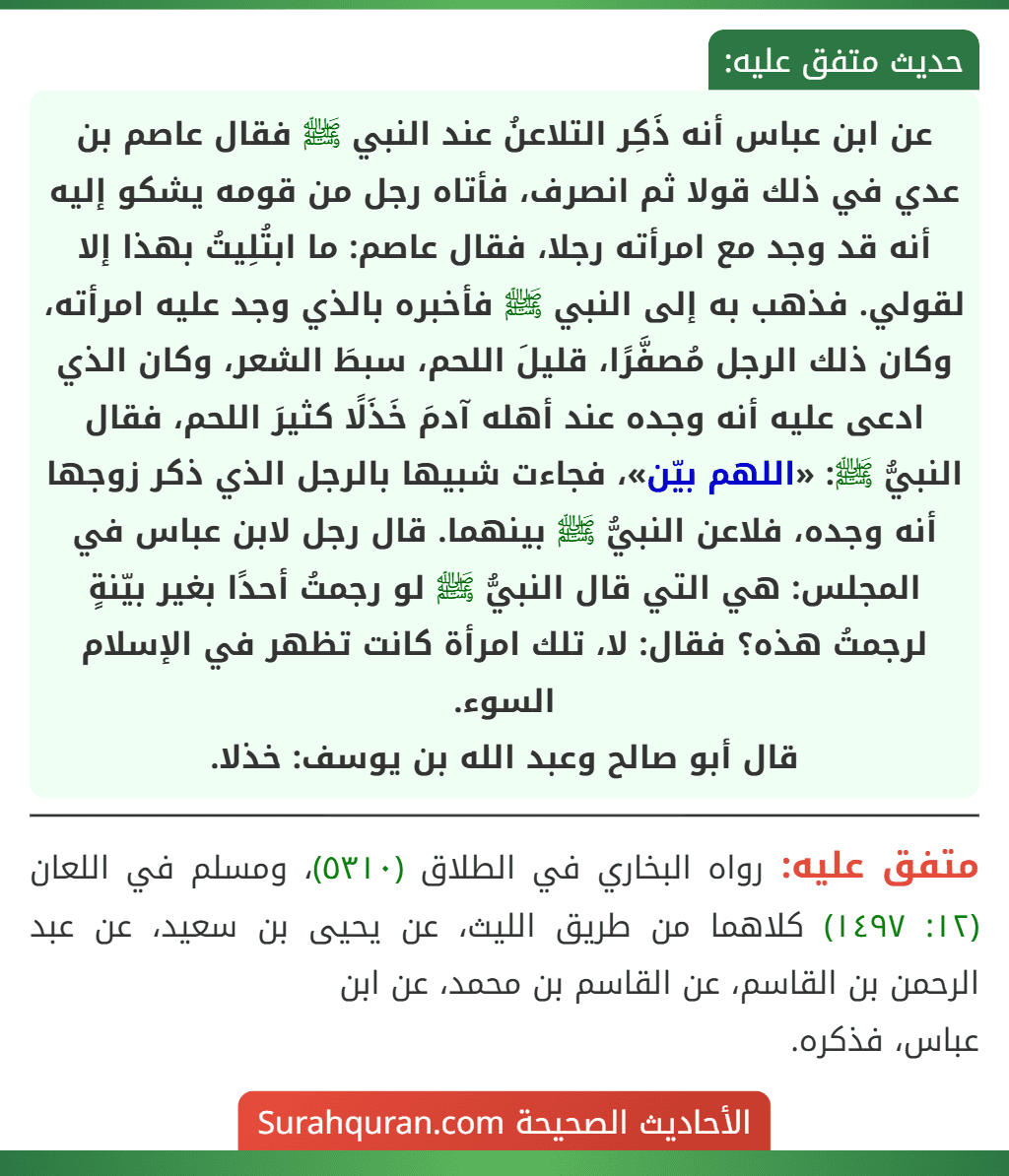 عن ابن عباس أنه ذَكِر التلاعنُ عند النبي ﷺ فقال عاصم بن عدي في ذلك قولا ثم انصرف، فأتاه رجل من قومه يشكو إليه أنه قد وجد مع امرأته رجلا، فقال عاصم: ما ابتُلِيتُ بهذا إلا لقولي. فذهب به إلى النبي ﷺ فأخبره بالذي وجد عليه امرأته، وكان ذلك الرجل مُصفَّرًا، قليلَ اللحم، سبطَ الشعر، وكان الذي ادعى عليه أنه وجده عند أهله آدمَ خَذَلًا كثيرَ اللحم، فقال النبيُّ ﷺ: «اللهم بيّن»، فجاءت شبيها بالرجل الذي ذكر زوجها أنه وجده، فلاعن النبيُّ ﷺ بينهما. قال رجل لابن عباس في المجلس: هي التي قال النبيُّ ﷺ لو رجمتُ أحدًا بغير بيّنةٍ لرجمتُ هذه؟ فقال: لا، تلك امرأة كانت تظهر في الإسلام السوء.
قال أبو صالح وعبد الله بن يوسف: خذلا. عن ابن عباس أنه ذَكِر التلاعنُ عند النبي ﷺ فقال عاصم بن عدي في ذلك قولا ثم انصرف، فأتاه رجل من قومه يشكو إليه أنه قد وجد مع امرأته رجلا، فقال عاصم: ما ابتُلِيتُ بهذا إلا لقولي. فذهب به إلى النبي ﷺ فأخبره بالذي وجد عليه امرأته، وكان ذلك الرجل مُصفَّرًا، قليلَ اللحم، سبطَ الشعر، وكان الذي ادعى عليه أنه وجده عند أهله آدمَ خَذَلًا كثيرَ اللحم، فقال النبيُّ ﷺ: «اللهم بيّن»، فجاءت شبيها بالرجل الذي ذكر زوجها أنه وجده، فلاعن النبيُّ ﷺ بينهما. قال رجل لابن عباس في المجلس: هي التي قال النبيُّ ﷺ لو رجمتُ أحدًا بغير بيّنةٍ لرجمتُ هذه؟ فقال: لا، تلك امرأة كانت تظهر في الإسلام السوء.
قال أبو صالح وعبد الله بن يوسف: خذلا.