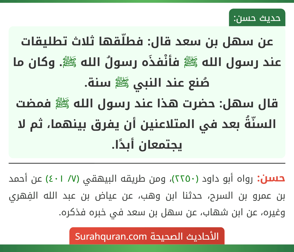 عن سهل بن سعد قال: فطلّقها ثلاث تطليقات عند رسول الله ﷺ فأنْفذَه رسولُ الله ﷺ. وكان ما صُنع عند النبي ﷺ سنة.
قال سهل: حضرت هذا عند رسول الله ﷺ فمضت السنّةُ بعد في المتلاعنين أن يفرق بينهما، ثم لا يجتمعان أبدًا.
