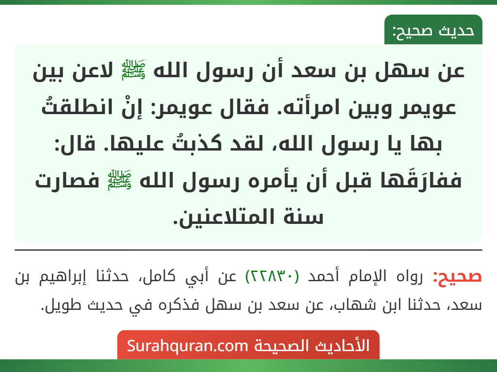 عن سهل بن سعد أن رسول الله ﷺ لاعن بين عويمر وبين امرأته. فقال عويمر: إنْ انطلقتُ بها يا رسول الله، لقد كذبتُ عليها. قال: ففارَقَها قبل أن يأمره رسول الله ﷺ فصارت سنة المتلاعنين. عن سهل بن سعد أن رسول الله ﷺ لاعن بين عويمر وبين امرأته. فقال عويمر: إنْ انطلقتُ بها يا رسول الله، لقد كذبتُ عليها. قال: ففارَقَها قبل أن يأمره رسول الله ﷺ فصارت سنة المتلاعنين.