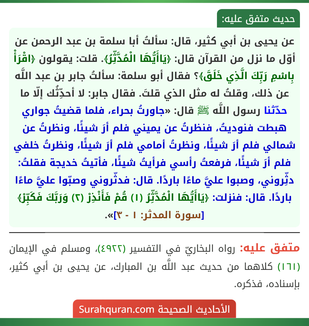 عن يحيى بن أبي كثير، قال: سألتُ أبا سلمة بن عبد الرحمن عن أوّل ما نزل من القرآن قال: ﴿يَاأَيُّهَا الْمُدَّثِّرُ﴾. قلت: يقولون ﴿اقْرَأْ بِاسْمِ رَبِّكَ الَّذِي خَلَقَ﴾؟ فقال أبو سلمة: سألتُ جابر بن عبد اللَّه عن ذلك، وقلتُ له مثل الذي قلتَ. فقال جابر: لا أحدِّثُك إلّا ما حدّثنا رسول اللَّه ﷺ قال: «جاورتُ بحراء، فلما قضيتُ جواري هبطت فنوديتُ، فنظرتُ عن يميني فلم أرَ شيئًا، ونظرتُ عن شمالي فلم أرَ شيئًا، ونظرتُ أمامي فلم أرَ شيئًا، ونظرتُ خلفي فلم أرَ شيئًا، فرفعتُ رأسي فرأيتُ شيئًا، فأتيتُ خديجة فقلتُ: دثِّروني، وصبوا عليَّ ماءًا باردًا. قال: فدثّروني وصبّوا عليَّ ماءًا باردًا. قال: فنزلت: ﴿يَاأَيُّهَا الْمُدَّثِّرُ (١) قُمْ فَأَنْذِرْ (٢) وَرَبَّكَ فَكَبِّرْ﴾ [سورة المدثر: ١ - ٣]».
