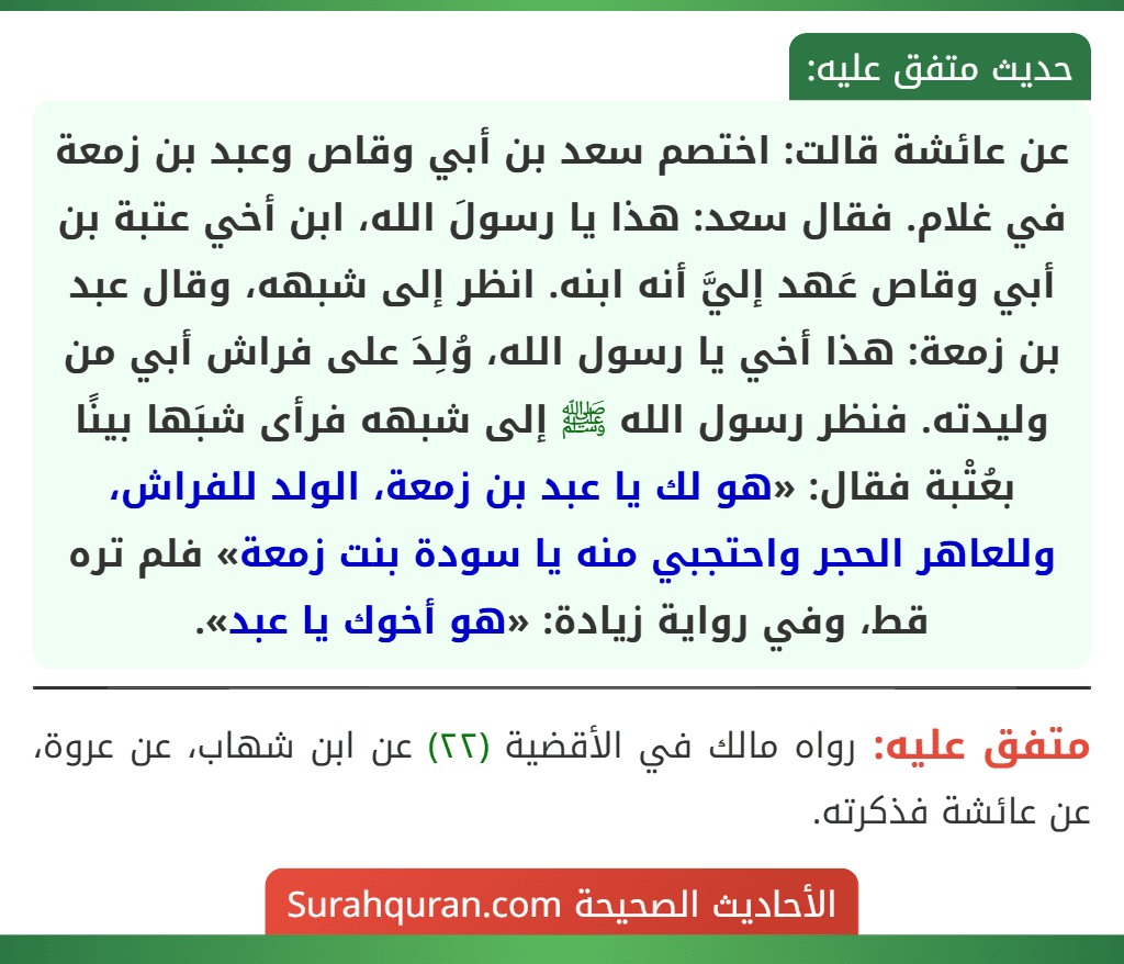 عن عائشة قالت: اختصم سعد بن أبي وقاص وعبد بن زمعة في غلام. فقال سعد: هذا يا رسولَ الله، ابن أخي عتبة بن أبي وقاص عَهد إليَّ أنه ابنه. انظر إلى شبهه، وقال عبد بن زمعة: هذا أخي يا رسول الله، وُلِدَ على فراش أبي من وليدته. فنظر رسول الله ﷺ إلى شبهه فرأى شبَها بينًا بعُتْبة فقال: «هو لك يا عبد بن زمعة، الولد للفراش، وللعاهر الحجر واحتجبي منه يا سودة بنت زمعة» فلم تره قط، وفي رواية زيادة: «هو أخوك يا عبد».