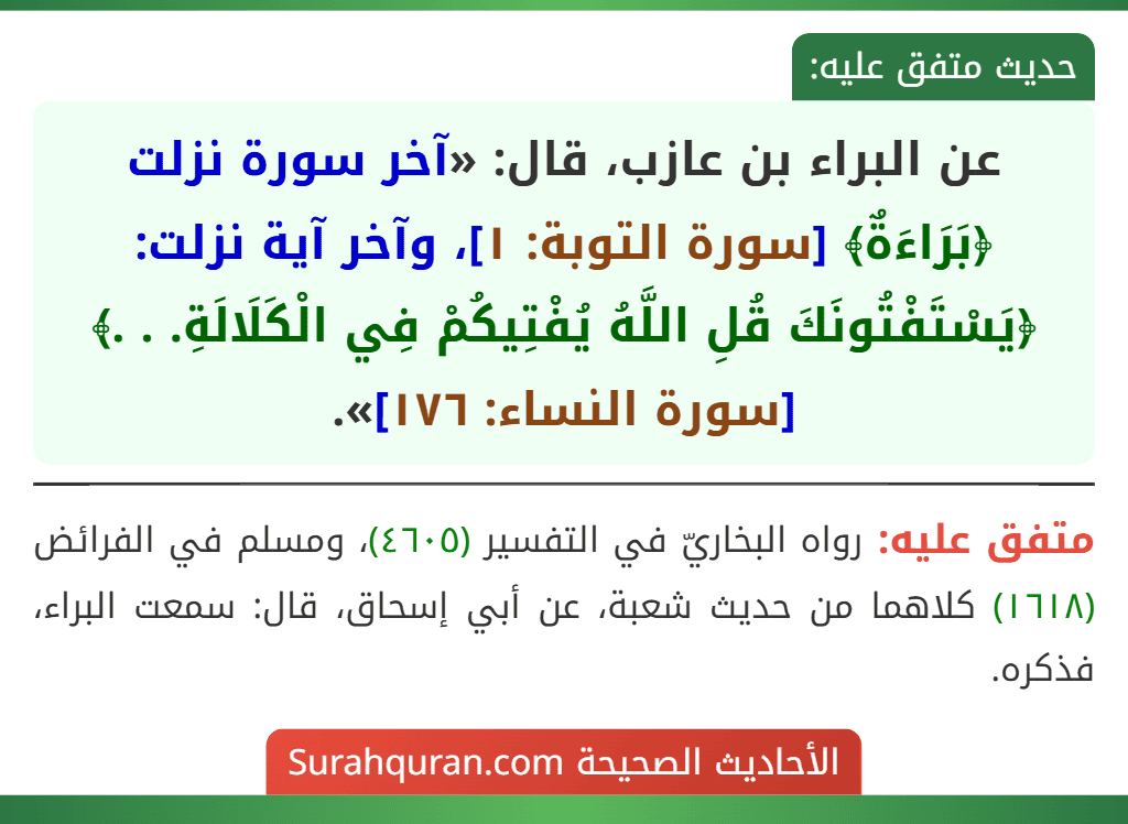 عن البراء بن عازب، قال: «آخر سورة نزلت ﴿بَرَاءَةٌ﴾ [سورة التوبة: ١]، وآخر آية نزلت: ﴿يَسْتَفْتُونَكَ قُلِ اللَّهُ يُفْتِيكُمْ فِي الْكَلَالَةِ. . .﴾ [سورة النساء: ١٧٦]».