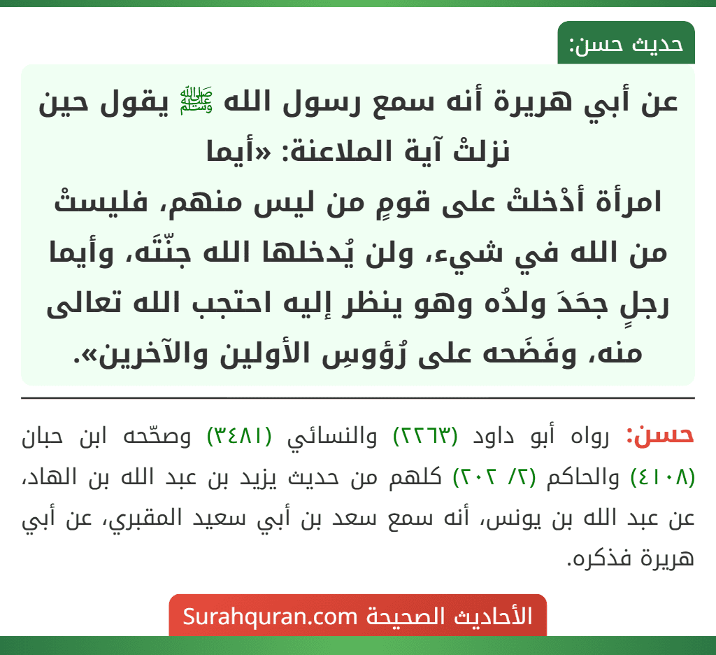 عن أبي هريرة أنه سمع رسول الله ﷺ يقول حين نزلتْ آية الملاعنة: «أيما
امرأة أدْخلتْ على قومٍ من ليس منهم، فليستْ من الله في شيء، ولن يُدخلها الله جنّتَه، وأيما رجلٍ جحَدَ ولدُه وهو ينظر إليه احتجب الله تعالى منه، وفَضَحه على رُؤوسِ الأولين والآخرين».