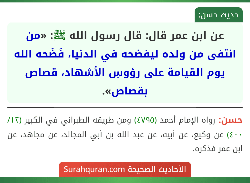 عن ابن عمر قال: قال رسول الله ﷺ: «من انتفى من ولده ليفضحه في الدنيا، فَضَحه الله يوم القيامة على رؤوسِ الأشهاد، قصاص بقصاص». عن ابن عمر قال: قال رسول الله ﷺ: «من انتفى من ولده ليفضحه في الدنيا، فَضَحه الله يوم القيامة على رؤوسِ الأشهاد، قصاص بقصاص».