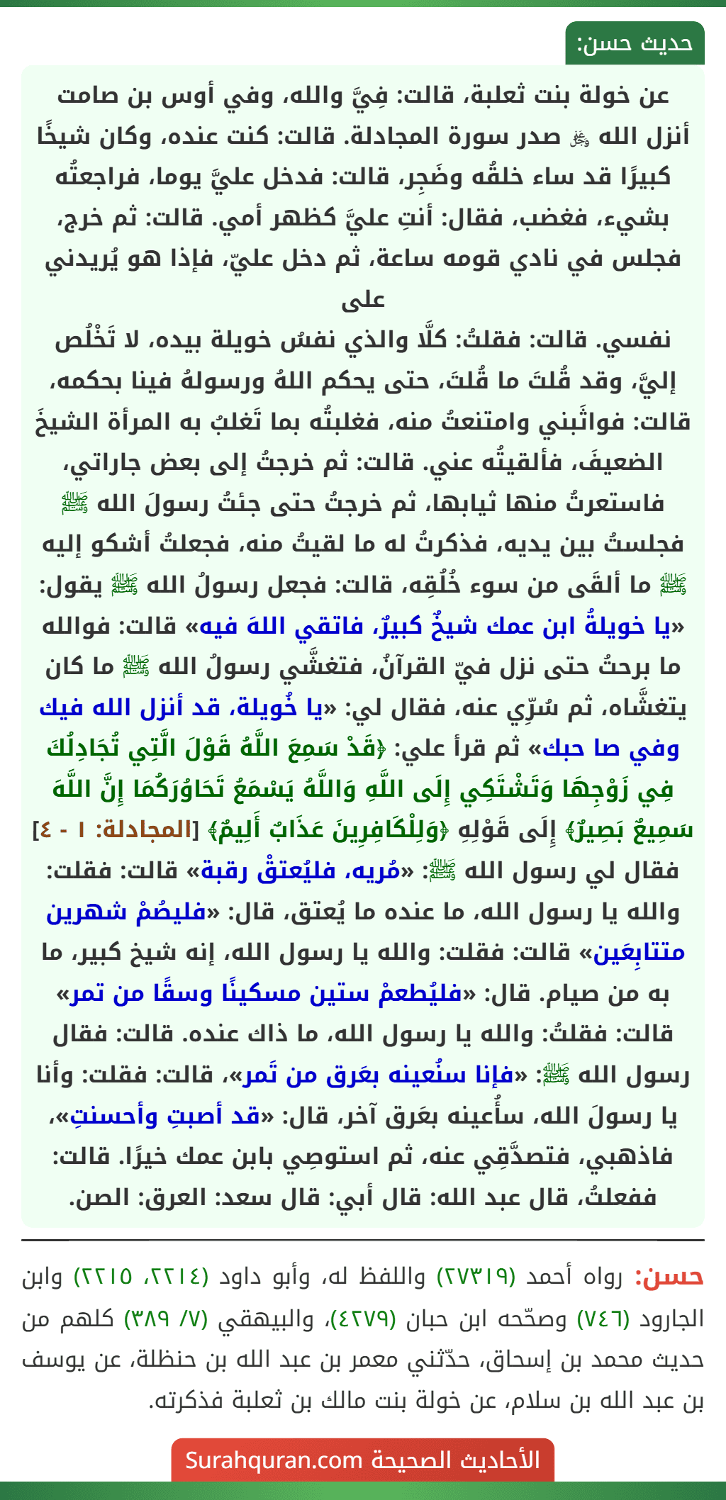 عن خولة بنت ثعلبة، قالت: فِيَّ والله، وفي أوس بن صامت أنزل الله ﷿ صدر سورة المجادلة. قالت: كنت عنده، وكان شيخًا كبيرًا قد ساء خلقُه وضَجِر، قالت: فدخل عليَّ يوما، فراجعتُه بشيء، فغضب، فقال: أنتِ عليَّ كظهر أمي. قالت: ثم خرج، فجلس في نادي قومه ساعة، ثم دخل عليّ، فإذا هو يُريدني على
نفسي. قالت: فقلتُ: كلَّا والذي نفسُ خويلة بيده، لا تَخْلُص إليَّ، وقد قُلتَ ما قُلتَ، حتى يحكم اللهُ ورسولهُ فينا بحكمه، قالت: فواثَبني وامتنعتُ منه، فغلبتُه بما تَغلبُ به المرأة الشيخَ الضعيفَ، فألقيتُه عني. قالت: ثم خرجتُ إلى بعض جاراتي، فاستعرتُ منها ثيابها، ثم خرجتُ حتى جئتُ رسولَ الله ﷺ فجلستُ بين يديه، فذكرتُ له ما لقيتُ منه، فجعلتُ أشكو إليه ﷺ ما ألقَى من سوء خُلُقِه، قالت: فجعل رسولُ الله ﷺ يقول: «يا خويلةُ ابن عمك شيخٌ كبيرٌ، فاتقي اللهَ فيه» قالت: فوالله ما برحتُ حتى نزل فيّ القرآنُ، فتغشَّي رسولُ الله ﷺ ما كان يتغشَّاه، ثم سُرِّي عنه، فقال لي: «يا خُويلة، قد أنزل الله فيك وفي صا حبك» ثم قرأ علي: ﴿قَدْ سَمِعَ اللَّهُ قَوْلَ الَّتِي تُجَادِلُكَ فِي زَوْجِهَا وَتَشْتَكِي إِلَى اللَّهِ وَاللَّهُ يَسْمَعُ تَحَاوُرَكُمَا إِنَّ اللَّهَ سَمِيعٌ بَصِيرٌ﴾ إِلَى قَوْلِهِ ﴿وَلِلْكَافِرِينَ عَذَابٌ أَلِيمٌ﴾ [المجادلة: ١ - ٤] فقال لي رسول الله ﷺ: «مُريه، فليُعتقْ رقبة» قالت: فقلت: والله يا رسول الله، ما عنده ما يُعتق، قال: «فليصُمْ شهرين متتابِعَين» قالت: فقلت: والله يا رسول الله، إنه شيخ كبير، ما به من صيام. قال: «فليُطعمْ ستين مسكينًا وسقًا من تمر» قالت: فقلتُ: والله يا رسول الله، ما ذاك عنده. قالت: فقال رسول الله ﷺ: «فإنا سنُعينه بعَرق من تَمر»، قالت: فقلت: وأنا يا رسولَ الله، سأُعينه بعَرق آخر، قال: «قد أصبتِ وأحسنتِ»، فاذهبي، فتصدَّقِي عنه، ثم استوصِي بابن عمك خيرًا. قالت: ففعلتُ، قال عبد الله: قال أبي: قال سعد: العرق: الصن.