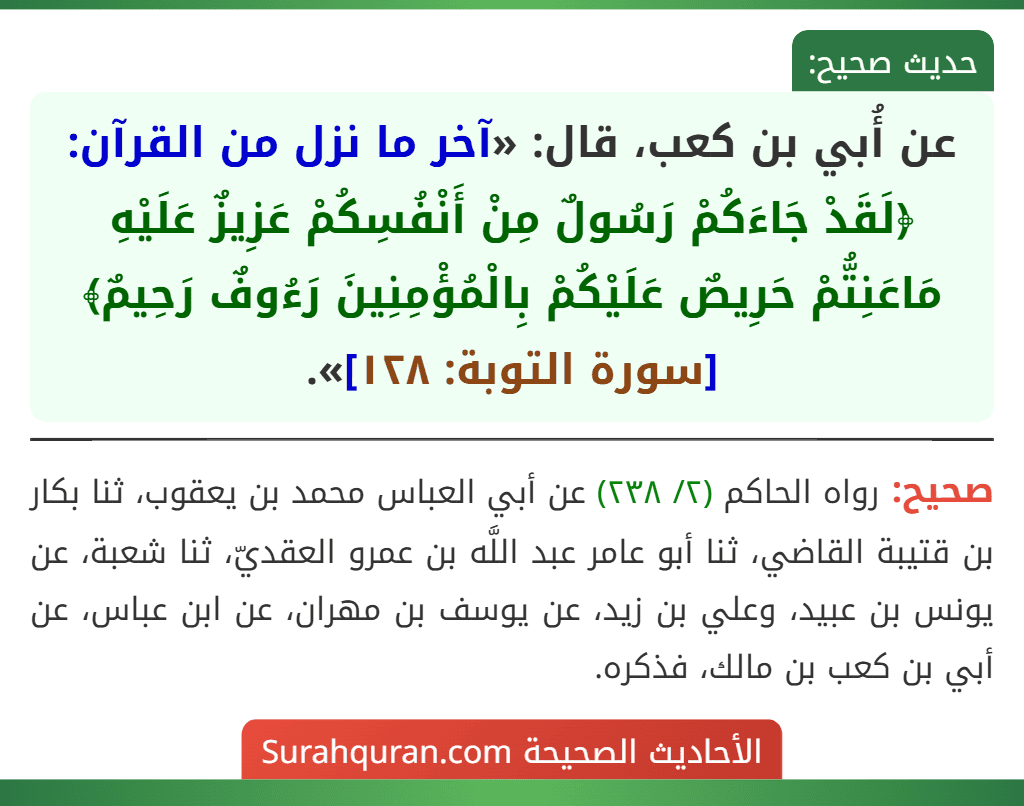 عن أُبي بن كعب، قال: «آخر ما نزل من القرآن: ﴿لَقَدْ جَاءَكُمْ رَسُولٌ مِنْ أَنْفُسِكُمْ عَزِيزٌ عَلَيْهِ مَاعَنِتُّمْ حَرِيصٌ عَلَيْكُمْ بِالْمُؤْمِنِينَ رَءُوفٌ رَحِيمٌ﴾ [سورة التوبة: ١٢٨]».