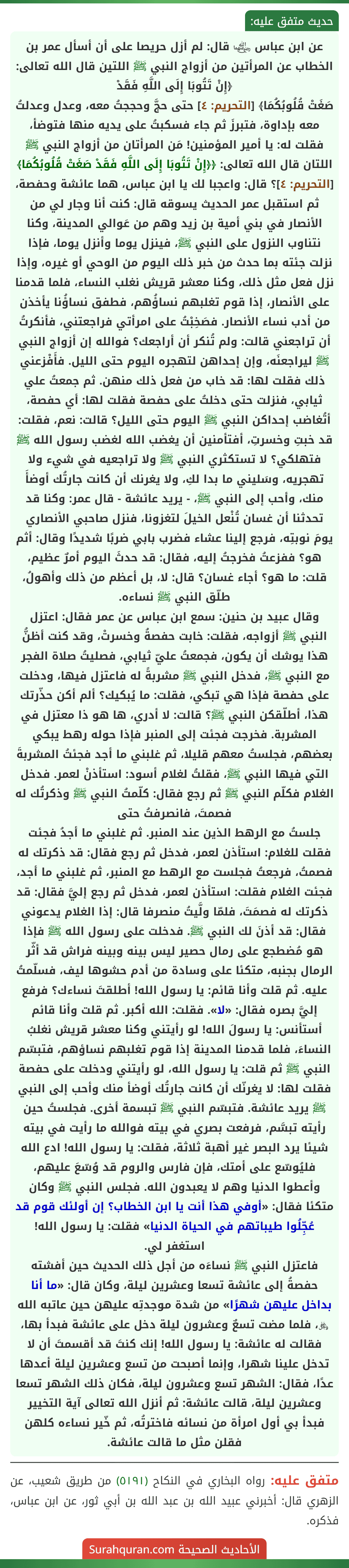 عن ابن عباس ﵄ قال: لم أزل حريصا على أن أسأل عمر بن الخطاب عن المرأتين من أزواج النبي ﷺ اللتين قال الله تعالى: ﴿إِنْ تَتُوبَا إِلَى اللَّهِ فَقَدْ
صَغَتْ قُلُوبُكُمَا﴾ [التحريم: ٤] حتى حجَّ وحججتُ معه، وعدل وعدلتُ معه بإداوة، فتبرزَ ثم جاء فسكبتُ على يديه منها فتوضأ، فقلت له: يا أمير المؤمنين! مَن المرأتان من أزواج النبي ﷺ اللتان قال الله تعالى: ﴿﴿إِنْ تَتُوبَا إِلَى اللَّهِ فَقَدْ صَغَتْ قُلُوبُكُمَا﴾ [التحريم: ٤]؟ قال: واعجبا لك يا ابن عباس، هما عائشة وحفصة، ثم استقبل عمر الحديث يسوقه قال: كنت أنا وجار لي من الأنصار في بني أمية بن زيد وهم من عَوالي المدينة، وكنا نتناوب النزول على النبي ﷺ، فينزل يوما وأنزل يوما، فإذا نزلت جئته بما حدث من خبر ذلك اليوم من الوحي أو غيره، وإذا نزل فعل مثل ذلك، وكنا معشر قريش نغلب النساء، فلما قدمنا على الأنصار، إذا قوم تغلبهم نساؤُهم، فطفق نساؤُنا يأخذن من أدب نساء الأنصار. فصَخِبْتُ على امرأتي فراجعتني، فأنكرتُ أن تراجعني قالت: ولم تُنكر أن أراجعك؟ فوالله إن أزواج النبي ﷺ ليراجعنَه، وإن إحداهن لتهجره اليوم حتى الليل. فأَفْزعني ذلك فقلت لها: قد خاب من فعل ذلك منهن. ثم جمعتُ علي ثيابي، فنزلت حتى دخلتُ على حفصة فقلت لها: أي حفصة، أتُغاضب إحداكن النبي ﷺ اليوم حتى الليل؟ قالت: نعم، فقلت: قد خبتِ وخسرتِ، أفتأمنين أن يغضب الله لغضب رسول الله ﷺ فتهلكي؟ لا تستكثري النبي ﷺ ولا تراجعيه في شيء ولا تهجريه، وسَليني ما بدا لكِ، ولا يغرنك أن كانت جارتُك أوضأَ منك، وأحب إلى النبي ﷺ، - يريد عائشة - قال عمر: وكنا قد تحدثنا أن غسان تُنْعل الخيلَ لتغزونا، فنزل صاحبي الأنصاري يومَ نوبتِه، فرجع إلينا عشاء فضرب بابي ضربًا شديدًا وقال: أثم هو؟ ففزعتُ فخرجتُ إليه، فقال: قد حدثَ اليوم أمرٌ عظيم، قلت: ما هو؟ أجاء غسان؟ قال: لا، بل أعظم من ذلك وأهولُ، طلّق النبي ﷺ نساءه.
وقال عبيد بن حنين: سمع ابن عباس عن عمر فقال: اعتزل النبي ﷺ أزواجه، فقلت: خابت حفصةُ وخسرتْ، وقد كنت أظنُّ هذا يوشك أن يكون، فجمعتُ عليّ ثيابي، فصليتُ صلاة الفجر مع النبي ﷺ، فدخل النبي ﷺ مشربةً له فاعتزل فيها، ودخلت على حفصة فإذا هي تبكي، فقلت: ما يُبكيك؟ ألم أكن حذّرتك هذا، أطلّقكن النبي ﷺ؟ قالت: لا أدري، ها هو ذا معتزل في المشربة. فخرجت فجئت إلى المنبر فإذا حوله رهط يبكي بعضهم، فجلستُ معهم قليلا، ثم غلبني ما أجد فجئتُ المشربةَ التي فيها النبي ﷺ، فقلتُ لغلام أسود: استأذنْ لعمر. فدخل الغلام فكلّم النبي ﷺ ثم رجع فقال: كلّمتُ النبي ﷺ وذكرتُك له فصمتَ، فانصرفتُ حتى
جلستُ مع الرهط الذين عند المنبر. ثم غلبني ما أجدُ فجئت فقلت للغلام: استأذن لعمر، فدخل ثم رجع فقال: قد ذكرتك له فصمتُ، فرجعتُ فجلست مع الرهط مع المنبر، ثم غلبني ما أجد، فجئت الغلام فقلت: استأذن لعمر، فدخل ثم رجع إليَّ فقال: قد ذكرتك له فصمَتَ، فلمّا ولَّيتُ منصرفا قال: إذا الغلام يدعوني فقال: قد أذنَ لك النبي ﷺ. فدخلت على رسول الله ﷺ فإذا هو مُضطجع على رمال حصير ليس بينه وبينه فراش قد أثّر الرمال بجنبه، متكئا على وسادة من أدم حشوها ليف، فسلّمتُ عليه. ثم قلت وأنا قائم: يا رسول الله! أطلقتَ نساءك؟ فرفع إليَّ بصره فقال: «لا». فقلت: الله أكبر. ثم قلت وأنا قائم أستأنس: يا رسولَ الله! لو رأيتني وكنا معشر قريش نغلبُ النساءَ، فلما قدمنا المدينة إذا قوم تغلبهم نساؤهم، فتبسّم النبي ﷺ ثم قلت: يا رسول الله، لو رأيتني ودخلت على حفصة فقلت لها: لا يغرنّك أن كانت جارتُك أوضأ منك وأحب إلى النبي ﷺ يريد عائشة. فتبسّم النبي ﷺ تبسمة أخرى. فجلستُ حين رأيته تبسَّم، فرفعت بصري في بيته فوالله ما رأيت في بيته شيئا يرد البصر غير أهبة ثلاثة، فقلت: يا رسول الله! ادع الله فليُوسّع على أمتك، فإن فارس والروم قد وُسّعَ عليهم، وأعطوا الدنيا وهم لا يعبدون الله. فجلس النبي ﷺ وكان متكئا فقال: «أوفي هذا أنت يا ابن الخطاب؟ إن أولئك قوم قد عُجِّلُوا طيباتهم في الحياة الدنيا» فقلت: يا رسول الله! استغفر لي.
فاعتزل النبي ﷺ نساءَه من أجل ذلك الحديث حين أفشته حفصةُ إلى عائشة تسعا وعشرين ليلة، وكان قال: «ما أنا بداخل عليهن شهرًا» من شدة موجدتِه عليهن حين عاتبه الله ﷿، فلما مضت تسعٌ وعشرون ليلة دخل على عائشة فبدأ بها، فقالت له عائشة: يا رسول الله! إنك كنتَ قد أقسمتَ أن لا تدخل علينا شهرا، وإنما أصبحت من تسع وعشرين ليلة أعدها عدًا، فقال: الشهر تسع وعشرون ليلة، فكان ذلك الشهر تسعا وعشرين ليلة، قالت عائشة: ثم أنزل الله تعالى آية التخيير فبدأ بي أول امرأة من نسائه فاخترتُه، ثم خّير نساءه كلهن فقلن مثل ما قالت عائشة.