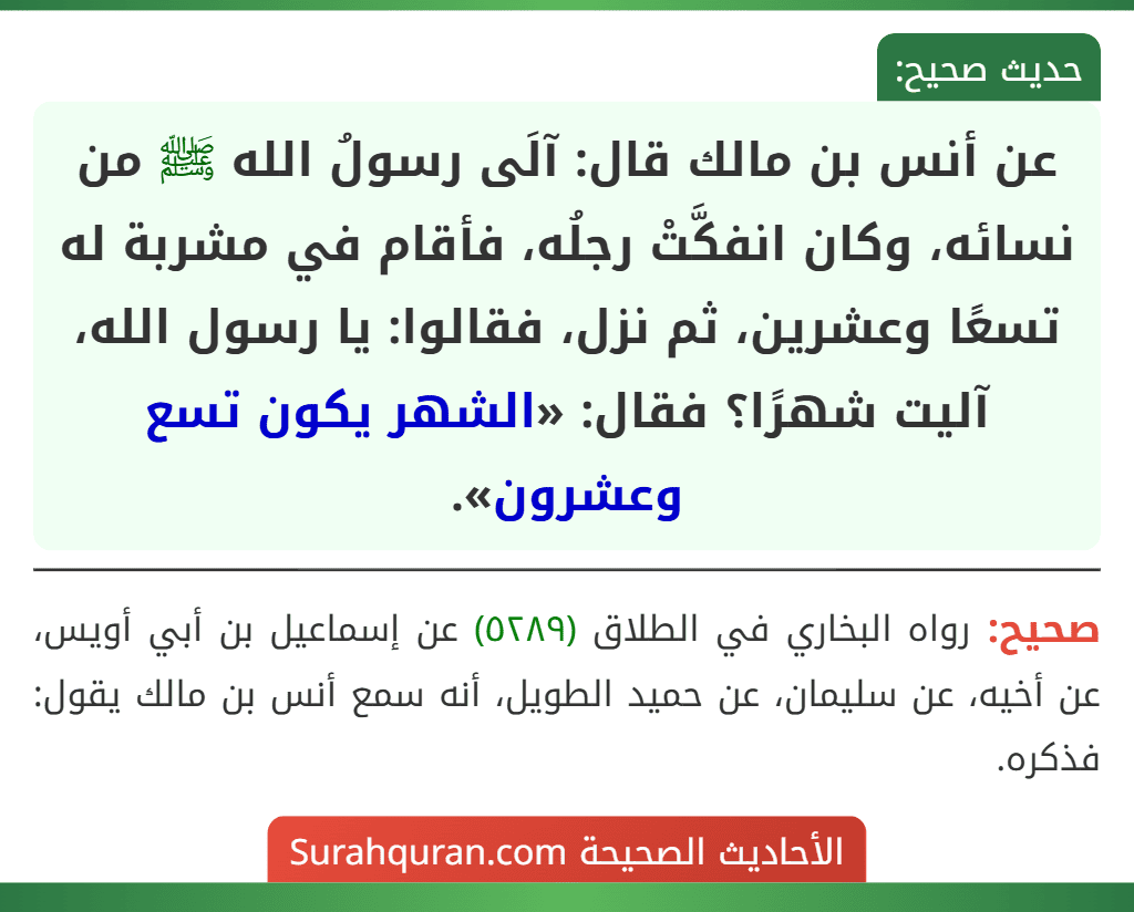 عن أنس بن مالك قال: آلَى رسولُ الله ﷺ من نسائه، وكان انفكَّتْ رجلُه، فأقام في مشربة له تسعًا وعشرين، ثم نزل، فقالوا: يا رسول الله، آليت شهرًا؟ فقال: «الشهر يكون تسع وعشرون». عن أنس بن مالك قال: آلَى رسولُ الله ﷺ من نسائه، وكان انفكَّتْ رجلُه، فأقام في مشربة له تسعًا وعشرين، ثم نزل، فقالوا: يا رسول الله، آليت شهرًا؟ فقال: «الشهر يكون تسع وعشرون».