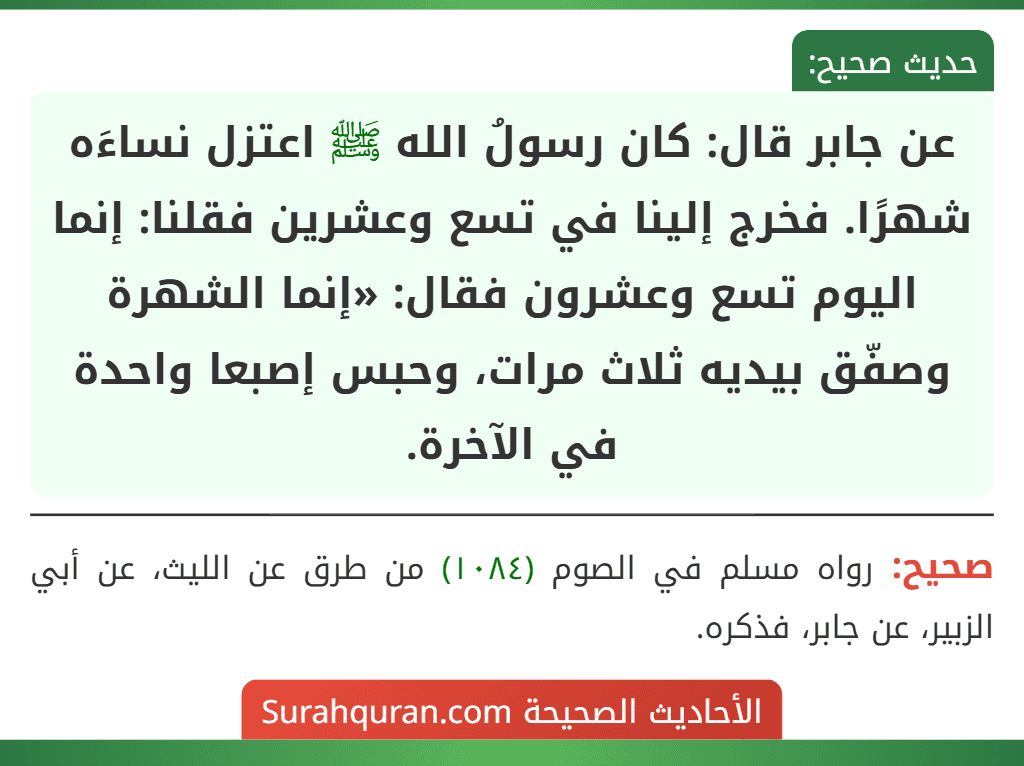 عن جابر قال: كان رسولُ الله ﷺ اعتزل نساءَه شهرًا. فخرج إلينا في تسع وعشرين فقلنا: إنما اليوم تسع وعشرون فقال: «إنما الشهرة وصفّق بيديه ثلاث مرات، وحبس إصبعا واحدة في الآخرة. عن جابر قال: كان رسولُ الله ﷺ اعتزل نساءَه شهرًا. فخرج إلينا في تسع وعشرين فقلنا: إنما اليوم تسع وعشرون فقال: «إنما الشهرة وصفّق بيديه ثلاث مرات، وحبس إصبعا واحدة في الآخرة.