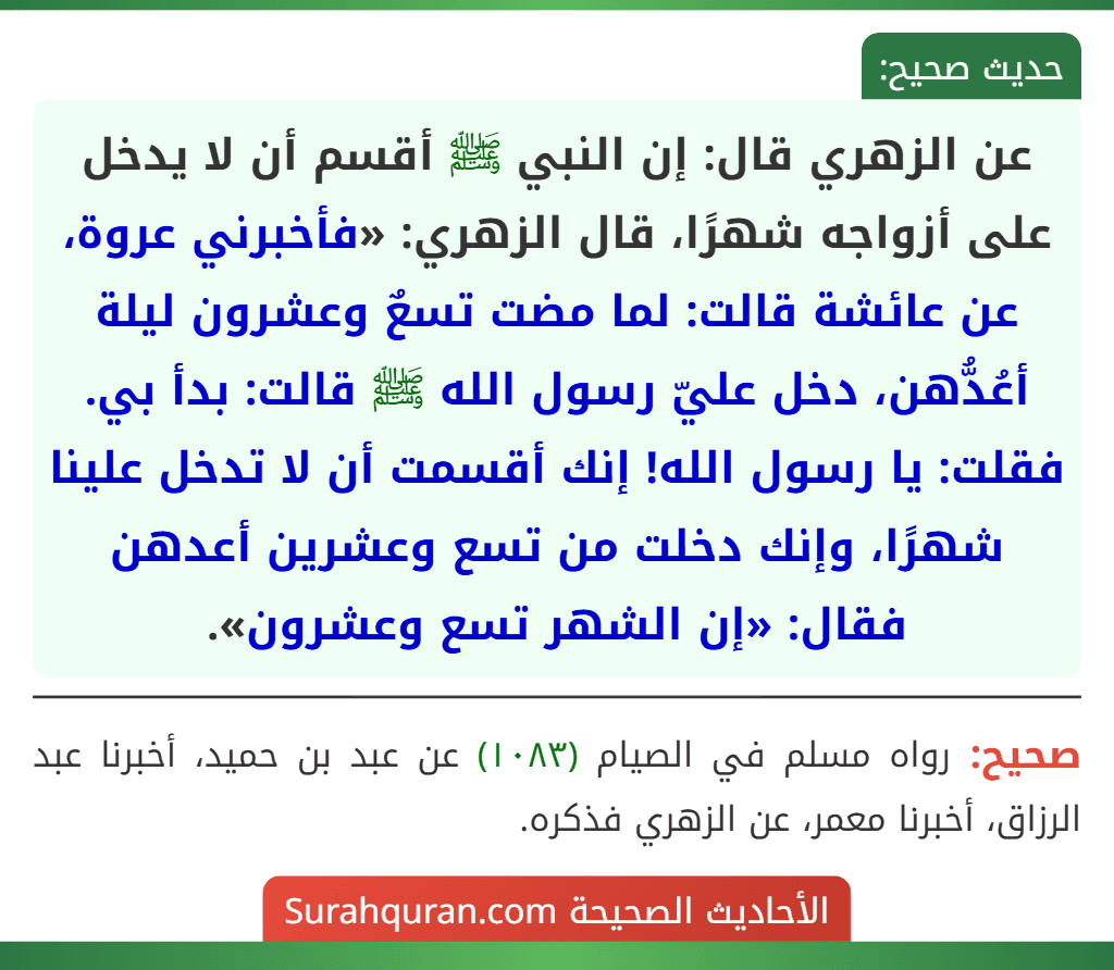 عن الزهري قال: إن النبي ﷺ أقسم أن لا يدخل على أزواجه شهرًا، قال الزهري: «فأخبرني عروة، عن عائشة قالت: لما مضت تسعٌ وعشرون ليلة أعُدُّهن، دخل عليّ رسول الله ﷺ قالت: بدأ بي. فقلت: يا رسول الله! إنك أقسمت أن لا تدخل علينا شهرًا، وإنك دخلت من تسع وعشرين أعدهن فقال: «إن الشهر تسع وعشرون». عن الزهري قال: إن النبي ﷺ أقسم أن لا يدخل على أزواجه شهرًا، قال الزهري: «فأخبرني عروة، عن عائشة قالت: لما مضت تسعٌ وعشرون ليلة أعُدُّهن، دخل عليّ رسول الله ﷺ قالت: بدأ بي. فقلت: يا رسول الله! إنك أقسمت أن لا تدخل علينا شهرًا، وإنك دخلت من تسع وعشرين أعدهن فقال: «إن الشهر تسع وعشرون».