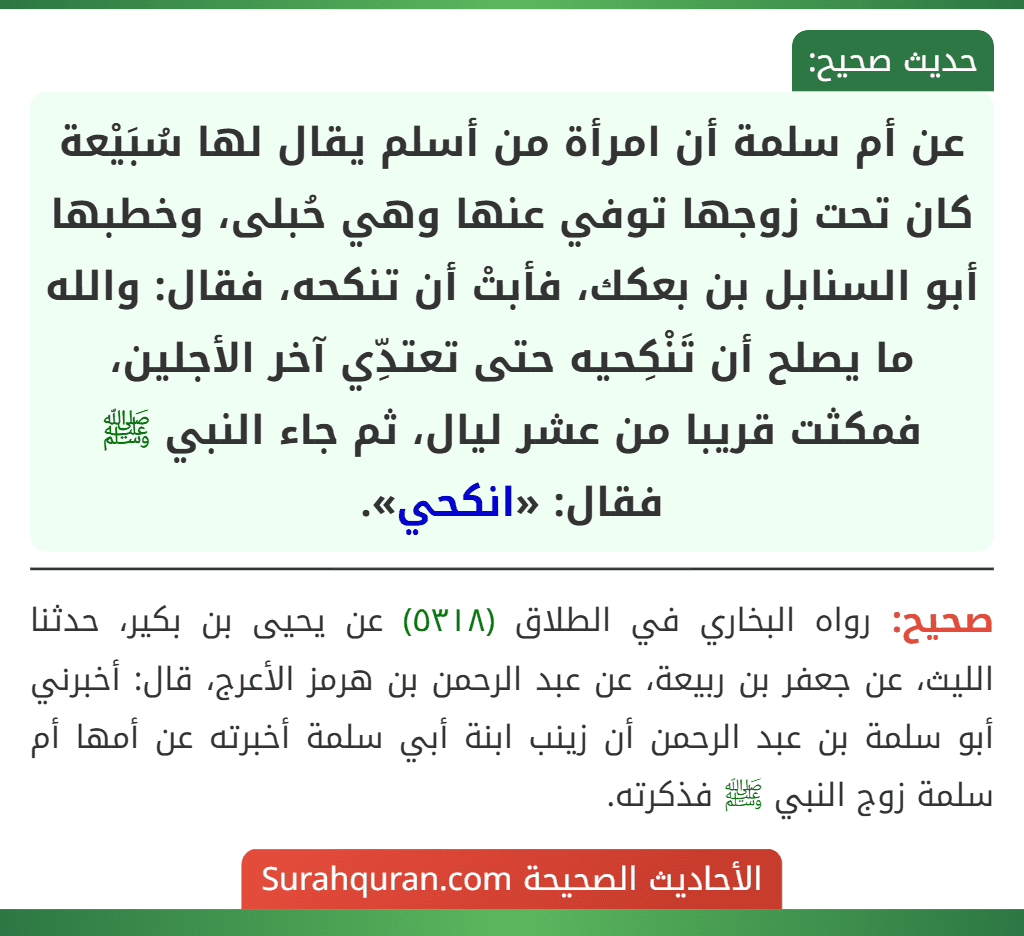 عن أم سلمة أن امرأة من أسلم يقال لها سُبَيْعة كان تحت زوجها توفي عنها وهي حُبلى، وخطبها أبو السنابل بن بعكك، فأبتْ أن تنكحه، فقال: والله ما يصلح أن تَنْكِحيه حتى تعتدِّي آخر الأجلين، فمكثت قريبا من عشر ليال، ثم جاء النبي ﷺ فقال: «انكحي».