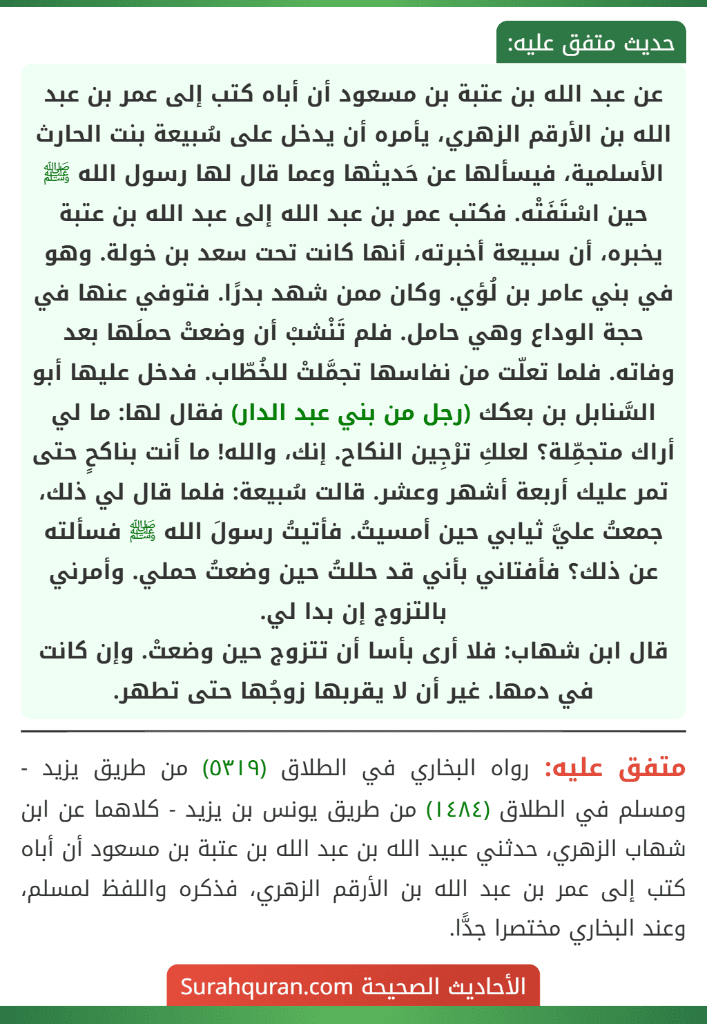 عن عبد الله بن عتبة بن مسعود أن أباه كتب إلى عمر بن عبد الله بن الأرقم الزهري، يأمره أن يدخل على سُبيعة بنت الحارث الأسلمية، فيسألها عن حَديثها وعما قال لها رسول الله ﷺ حين اسْتَفَتْه. فكتب عمر بن عبد الله إلى عبد الله بن عتبة يخبره، أن سبيعة أخبرته، أنها كانت تحت سعد بن خولة. وهو في بني عامر بن لُؤي. وكان ممن شهد بدرًا. فتوفي عنها في حجة الوداع وهي حامل. فلم تَنْشبْ أن وضعتْ حملَها بعد وفاته. فلما تعلّت من نفاسها تجمَّلتْ للخُطّاب. فدخل عليها أبو السَّنابل بن بعكك (رجل من بني عبد الدار) فقال لها: ما لي أراك متجمِّلة؟ لعلكِ ترْجِين النكاح. إنك، والله! ما أنت بناكحٍ حتى تمر عليك أربعة أشهر وعشر. قالت سُبيعة: فلما قال لي ذلك، جمعتُ عليَّ ثيابي حين أمسيتُ. فأتيتُ رسولَ الله ﷺ فسألته عن ذلك؟ فأفتاني بأني قد حللتُ حين وضعتُ حملي. وأمرني بالتزوج إن بدا لي.
قال ابن شهاب: فلا أرى بأسا أن تتزوج حين وضعتْ. وإن كانت في دمها. غير أن لا يقربها زوجُها حتى تطهر.