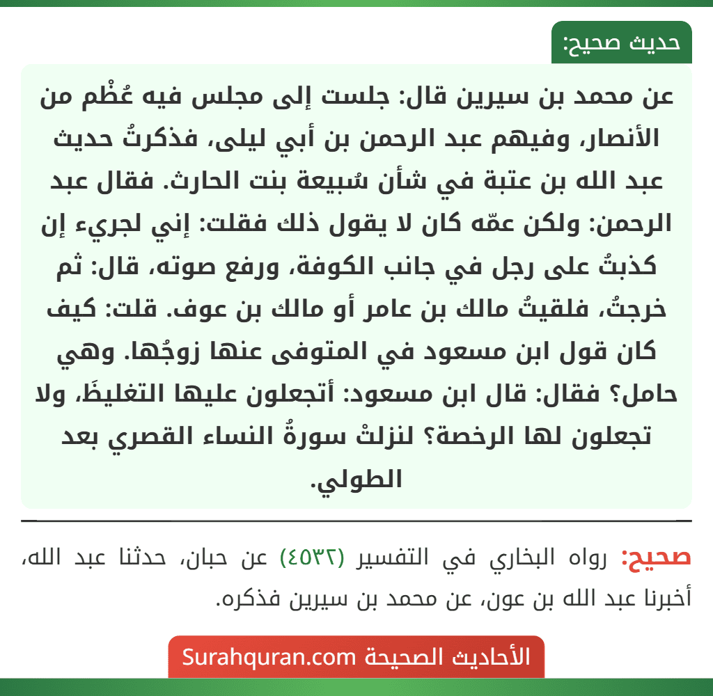 عن محمد بن سيرين قال: جلست إلى مجلس فيه عُظْم من الأنصار، وفيهم عبد الرحمن بن أبي ليلى، فذكرتُ حديث عبد الله بن عتبة في شأن سُبيعة بنت الحارث. فقال عبد الرحمن: ولكن عمّه كان لا يقول ذلك فقلت: إني لجريء إن كذبتُ على رجل في جانب الكوفة، ورفع صوته، قال: ثم خرجتُ، فلقيتُ مالك بن عامر أو مالك بن عوف. قلت: كيف كان قول ابن مسعود في المتوفى عنها زوجُها. وهي حامل؟ فقال: قال ابن مسعود: أتجعلون عليها التغليظَ، ولا تجعلون لها الرخصة؟ لنزلتْ سورةُ النساء القصري بعد الطولي.