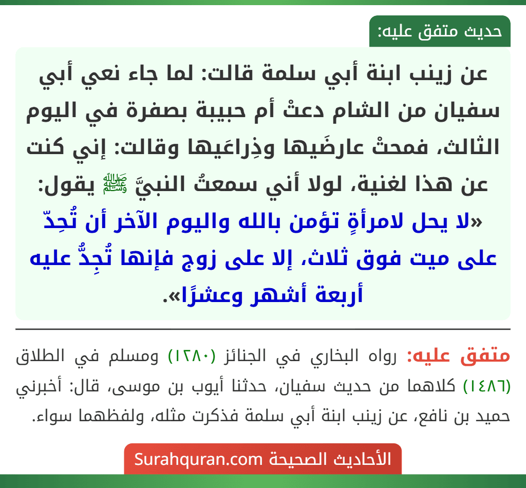 عن زينب ابنة أبي سلمة قالت: لما جاء نعي أبي سفيان من الشام دعتْ أم حبيبة بصفرة في اليوم الثالث، فمحتْ عارضَيها وذِراعَيها وقالت: إني كنت عن هذا لغنية، لولا أني سمعتُ النبيَّ ﷺ يقول: «لا يحل لامرأةٍ تؤمن بالله واليوم الآخر أن تُحِدّ على ميت فوق ثلاث، إلا على زوج فإنها تُجِدُّ عليه أربعة أشهر وعشرًا».