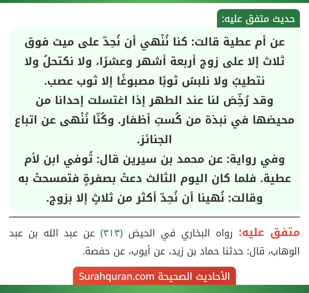 عن أم عطية قالت: كنا نُنْهي أن نُحِدّ على ميت فوق ثلاث إلا على زوج أربعة أشهر وعشرًا، ولا نكتحلُ ولا نتطيبُ ولا نلبسُ ثوبًا مصبوغًا إلا ثوب عصب.
وقد رُخِّصَ لنا عند الطهر إذا اغتسلت إحدانا من محيضها في نبذة من كُستِ أظفار. وكُنّا نُنْهى عن اتباع الجنائز.
وفي رواية: عن محمد بن سيرين قال: تُوفي ابن لأم عطية. فلما كان اليوم الثالث دعتْ بصفرةٍ فتمسحتْ به وقالت: نُهينا أن نُحِدّ أكثر من ثلاثٍ إلا بزوج.