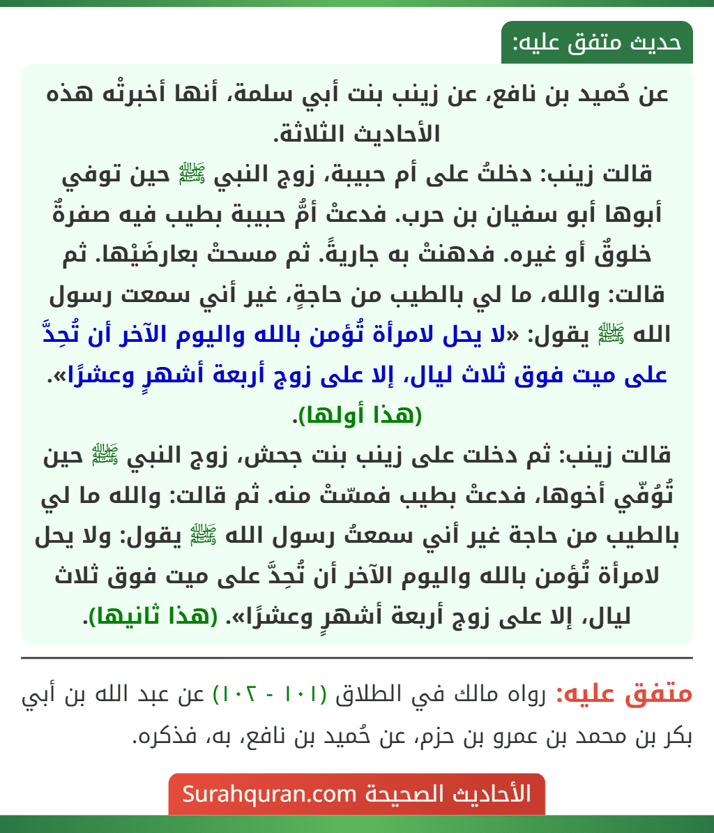 عن حُميد بن نافع، عن زينب بنت أبي سلمة، أنها أخبرتْه هذه الأحاديث الثلاثة.
قالت زينب: دخلتُ على أم حبيبة، زوج النبي ﷺ حين توفي أبوها أبو سفيان بن حرب. فدعتْ أمُّ حبيبة بطيب فيه صفرةٌ خلوقٌ أو غيره. فدهنتْ به جاريةً. ثم مسحتْ بعارضَيْها. ثم قالت: والله، ما لي بالطيب من حاجةٍ، غير أني سمعت رسول الله ﷺ يقول: «لا يحل لامرأة تُؤمن بالله واليوم الآخر أن تُحِدَّ على ميت فوق ثلاث ليال، إلا على زوج أربعة أشهرٍ وعشرًا». (هذا أولها).
قالت زينب: ثم دخلت على زينب بنت جحش، زوج النبي ﷺ حين تُوُفّي أخوها، فدعتْ بطيب فمسّتْ منه. ثم قالت: والله ما لي بالطيب من حاجة غير أني سمعتُ رسول الله ﷺ يقول: ولا يحل لامرأة تُؤمن بالله واليوم الآخر أن تُحِدَّ على ميت فوق ثلاث ليال، إلا على زوج أربعة أشهرٍ وعشرًا». (هذا ثانيها).