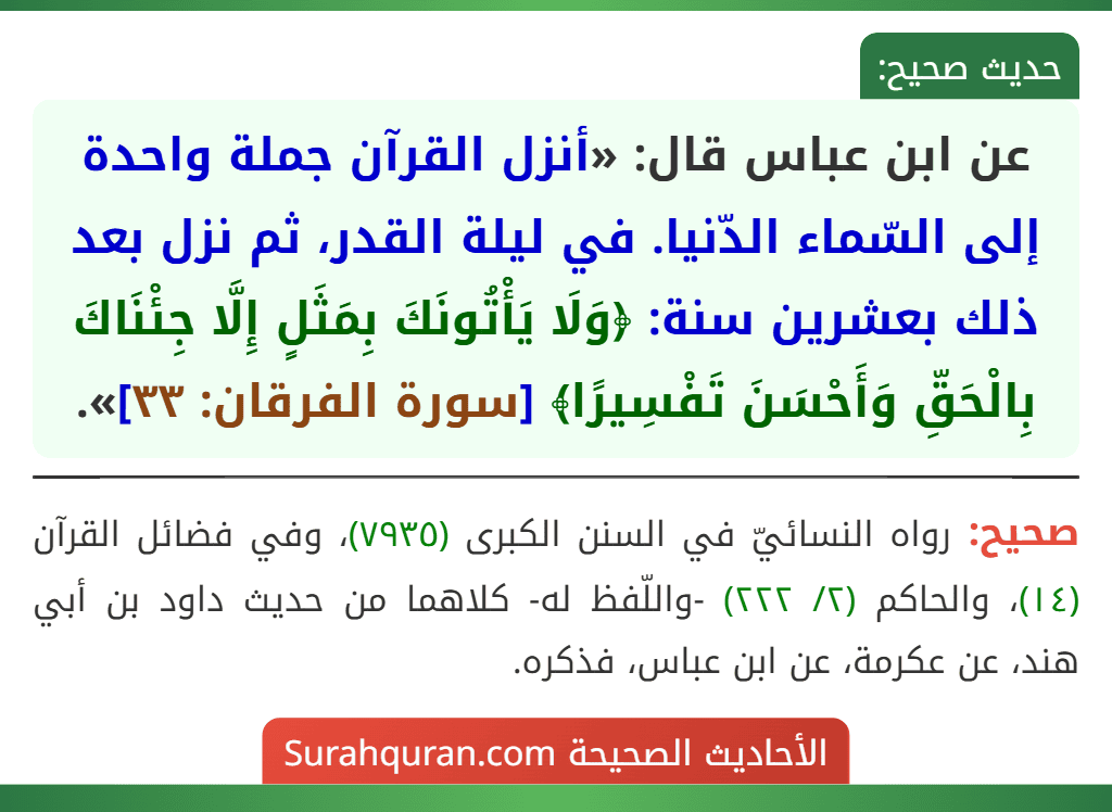 عن ابن عباس قال: «أنزل القرآن جملة واحدة إلى السّماء الدّنيا. في ليلة القدر، ثم نزل بعد ذلك بعشرين سنة: ﴿وَلَا يَأْتُونَكَ بِمَثَلٍ إِلَّا جِئْنَاكَ بِالْحَقِّ وَأَحْسَنَ تَفْسِيرًا﴾ [سورة الفرقان: ٣٣]».