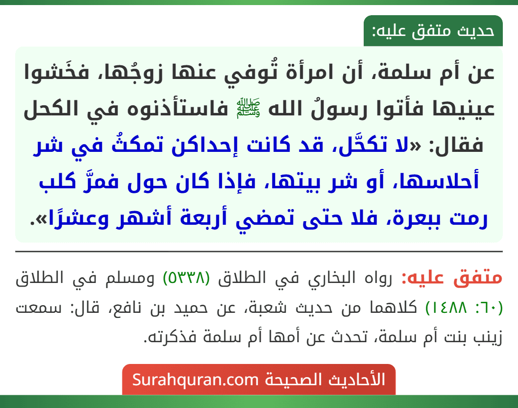 عن أم سلمة، أن امرأة تُوفي عنها زوجُها، فخَشوا عينيها فأتوا رسولُ الله ﷺ فاستأذنوه في الكحل فقال: «لا تكحَّل، قد كانت إحداكن تمكثُ في شر أحلاسها، أو شر بيتها، فإذا كان حول فمرَّ كلب رمت ببعرة، فلا حتى تمضي أربعة أشهر وعشرًا».