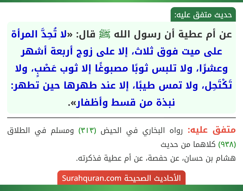 عن أم عطية أن رسول الله ﷺ قال: «لا تُحِدَّ المرأة على ميت فوق ثلاث، إلا على زوج أربعة أشهر وعشرًا، ولا تلبس ثوبًا مصبوغًا إلا ثوب عَصْبٍ، ولا تَكْتَحِل، ولا تمس طيبًا، إلا عند طهرها حين تطهر: نبذة من قسط وأظفار».