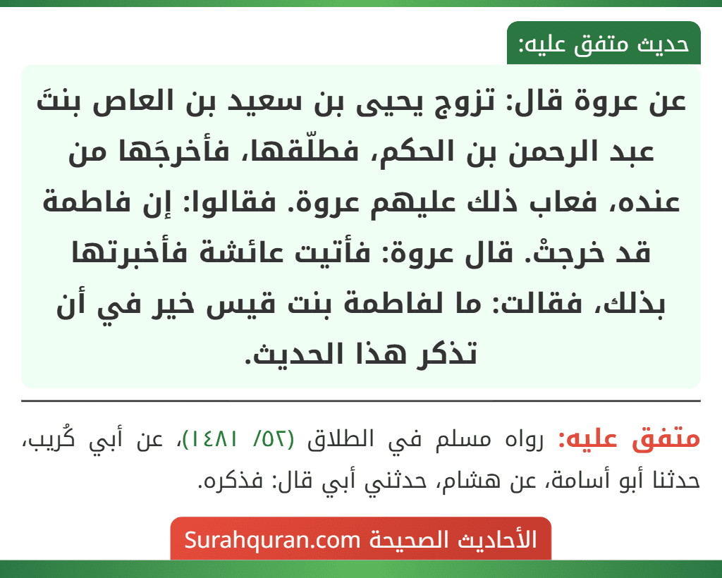 عن عروة قال: تزوج يحيى بن سعيد بن العاص بنتَ عبد الرحمن بن الحكم، فطلّقها، فأخرجَها من عنده، فعاب ذلك عليهم عروة. فقالوا: إن فاطمة قد خرجتْ. قال عروة: فأتيت عائشة فأخبرتها بذلك، فقالت: ما لفاطمة بنت قيس خير في أن تذكر هذا الحديث.