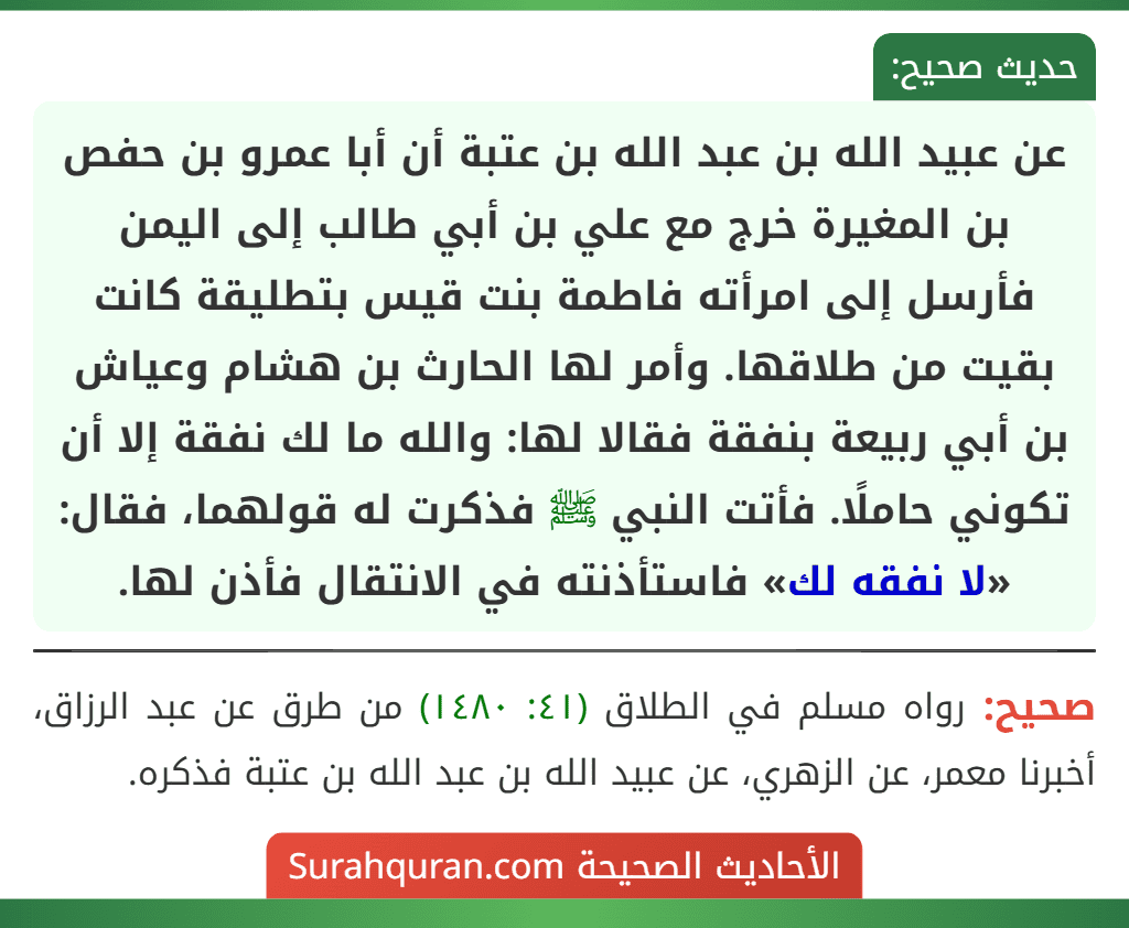 عن عبيد الله بن عبد الله بن عتبة أن أبا عمرو بن حفص بن المغيرة خرج مع علي بن أبي طالب إلى اليمن فأرسل إلى امرأته فاطمة بنت قيس بتطليقة كانت بقيت من طلاقها. وأمر لها الحارث بن هشام وعياش بن أبي ربيعة بنفقة فقالا لها: والله ما لك نفقة إلا أن تكوني حاملًا. فأتت النبي ﷺ فذكرت له قولهما، فقال: «لا نفقه لك» فاستأذنته في الانتقال فأذن لها.