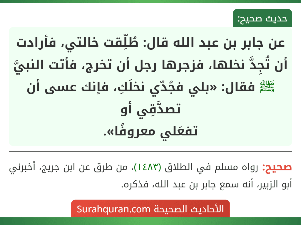 عن جابر بن عبد الله قال: طُلِّقت خالتي، فأرادت أن تُجِدَّ نخلها، فزجرها رجل أن تخرج، فأتت النبيَّ ﷺ فقال: «بلي فجُدّي نخلَكِ، فإنك عسى أن تصدَّقِي أو
تفعَلي معروفًا». عن جابر بن عبد الله قال: طُلِّقت خالتي، فأرادت أن تُجِدَّ نخلها، فزجرها رجل أن تخرج، فأتت النبيَّ ﷺ فقال: «بلي فجُدّي نخلَكِ، فإنك عسى أن تصدَّقِي أو
تفعَلي معروفًا».