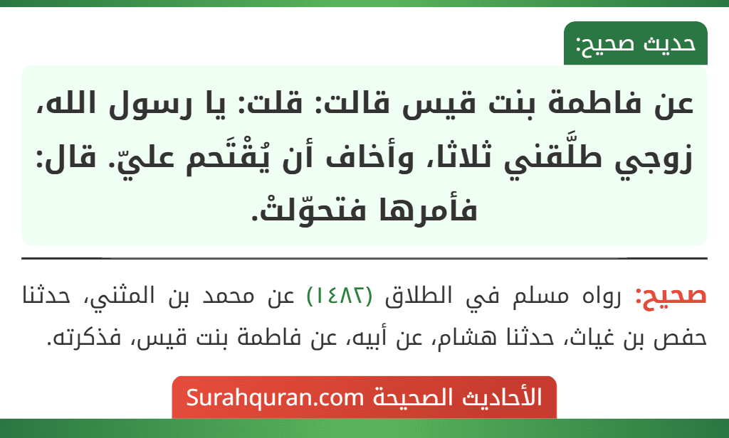 عن فاطمة بنت قيس قالت: قلت: يا رسول الله، زوجي طلَّقني ثلاثا، وأخاف أن يُقْتَحم عليّ. قال: فأمرها فتحوّلتْ. عن فاطمة بنت قيس قالت: قلت: يا رسول الله، زوجي طلَّقني ثلاثا، وأخاف أن يُقْتَحم عليّ. قال: فأمرها فتحوّلتْ.