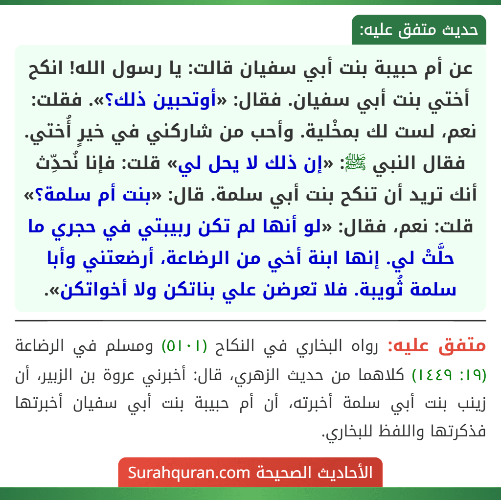 عن أم حبيبة بنت أبي سفيان قالت: يا رسول الله! انكح أختي بنت أبي سفيان. فقال: «أوتحبين ذلك؟». فقلت: نعم، لست لك بمخْلية. وأحب من شاركني في خيرٍ أُختي. فقال النبي ﷺ: «إن ذلك لا يحل لي» قلت: فإنا نُحدِّث أنك تريد أن تنكح بنت أبي سلمة. قال: «بنت أم سلمة؟» قلت: نعم، فقال: «لو أنها لم تكن ربيبتي في حجري ما حلَّتْ لي. إنها ابنة أخي من الرضاعة، أرضعتني وأبا سلمة ثُويبة. فلا تعرضن علي بناتكن ولا أخواتكن».