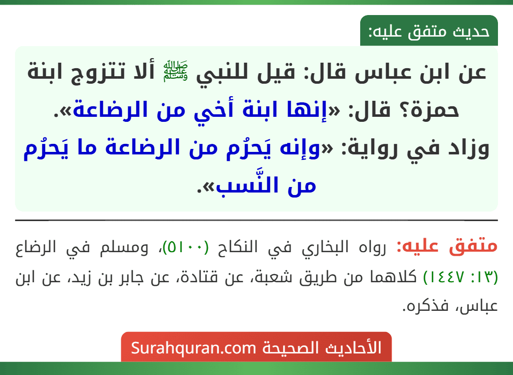 عن ابن عباس قال: قيل للنبي ﷺ ألا تتزوج ابنة حمزة؟ قال: «إنها ابنة أخي من الرضاعة».
وزاد في رواية: «وإنه يَحرُم من الرضاعة ما يَحرُم من النَّسب». عن ابن عباس قال: قيل للنبي ﷺ ألا تتزوج ابنة حمزة؟ قال: «إنها ابنة أخي من الرضاعة».
وزاد في رواية: «وإنه يَحرُم من الرضاعة ما يَحرُم من النَّسب».
