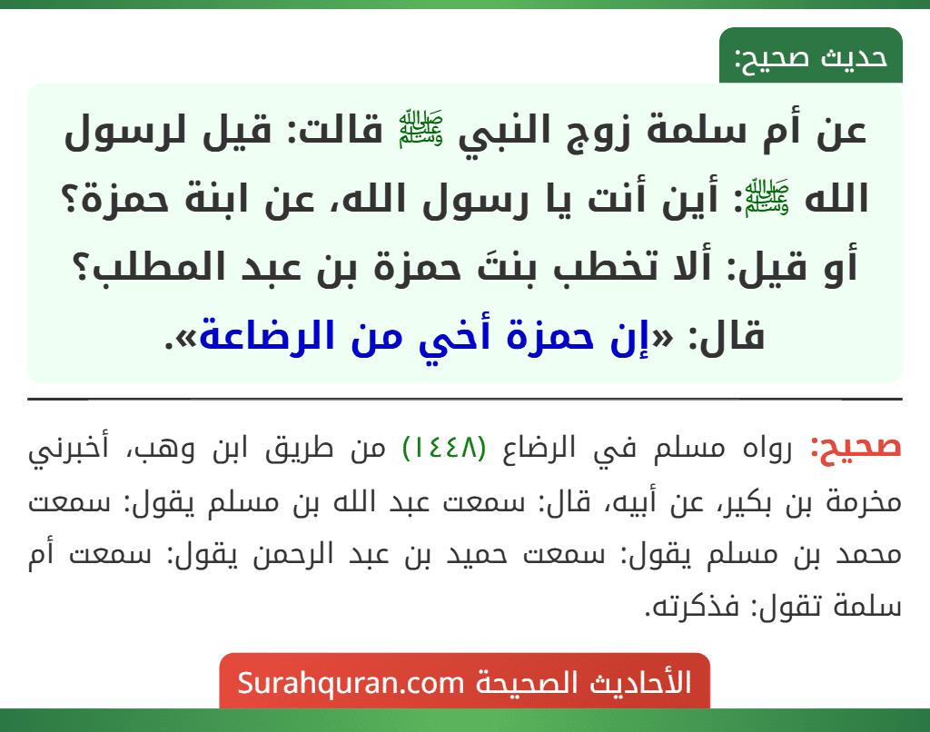 عن أم سلمة زوج النبي ﷺ قالت: قيل لرسول الله ﷺ: أين أنت يا رسول الله، عن ابنة حمزة؟ أو قيل: ألا تخطب بنتَ حمزة بن عبد المطلب؟ قال: «إن حمزة أخي من الرضاعة». عن أم سلمة زوج النبي ﷺ قالت: قيل لرسول الله ﷺ: أين أنت يا رسول الله، عن ابنة حمزة؟ أو قيل: ألا تخطب بنتَ حمزة بن عبد المطلب؟ قال: «إن حمزة أخي من الرضاعة».