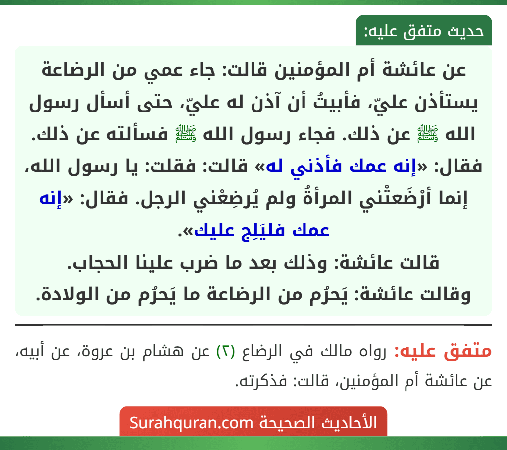 عن عائشة أم المؤمنين قالت: جاء عمي من الرضاعة يستأذن عليّ، فأبيتُ أن آذن له عليّ، حتى أسأل رسول الله ﷺ عن ذلك. فجاء رسول الله ﷺ فسألته عن ذلك. فقال: «إنه عمك فأذني له» قالت: فقلت: يا رسول الله، إنما أرْضَعتْني المرأةُ ولم يُرضِعْني الرجل. فقال: «إنه عمك فليَلِج عليك».
قالت عائشة: وذلك بعد ما ضرب علينا الحجاب.
وقالت عائشة: يَحرُم من الرضاعة ما يَحرُم من الولادة.