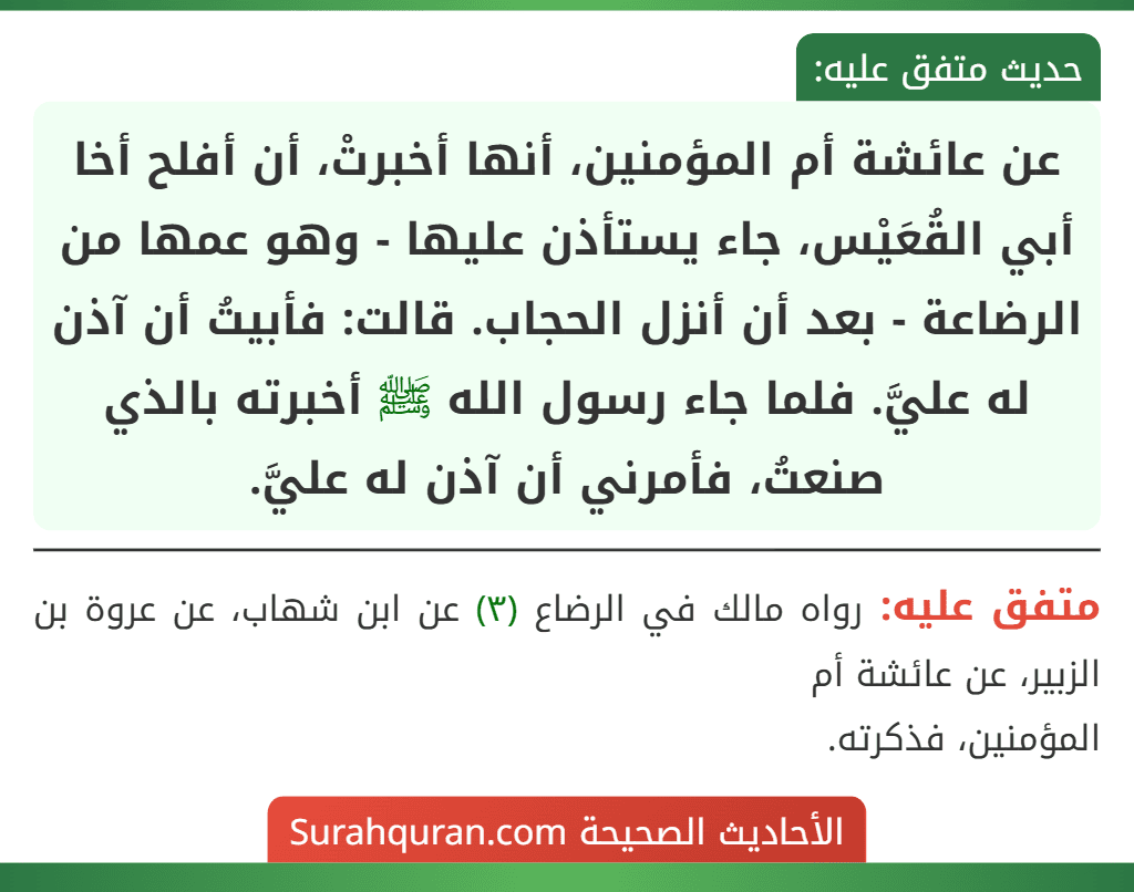 عن عائشة أم المؤمنين، أنها أخبرتْ، أن أفلح أخا أبي القُعَيْس، جاء يستأذن عليها - وهو عمها من الرضاعة - بعد أن أنزل الحجاب. قالت: فأبيتُ أن آذن له عليَّ. فلما جاء رسول الله ﷺ أخبرته بالذي صنعتُ، فأمرني أن آذن له عليَّ.