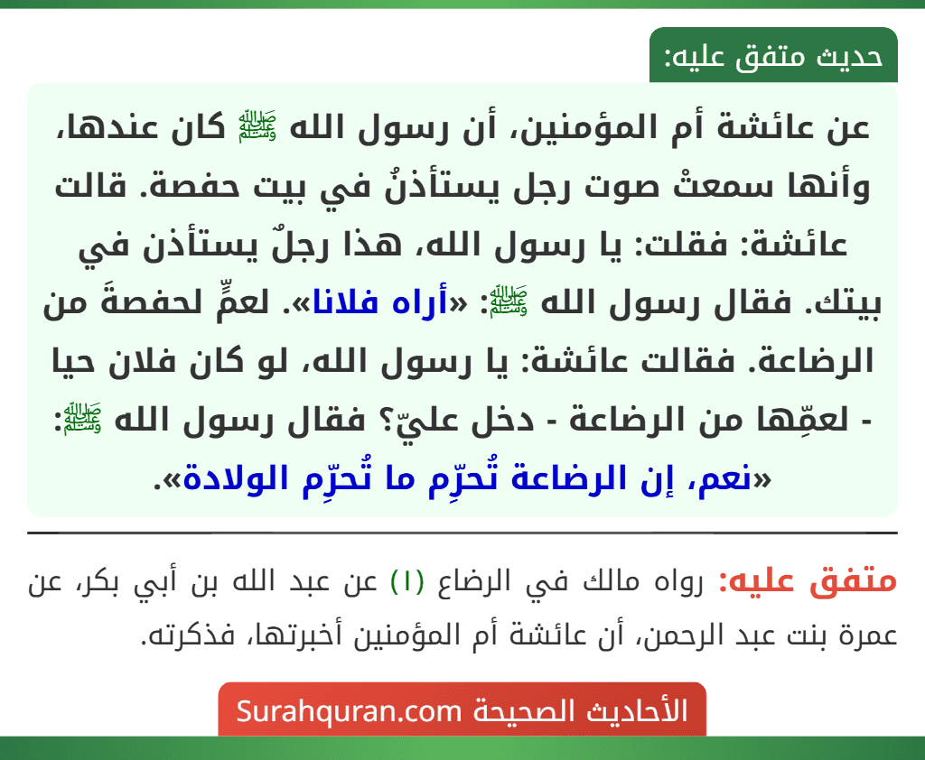 عن عائشة أم المؤمنين، أن رسول الله ﷺ كان عندها، وأنها سمعتْ صوت رجل يستأذنُ في بيت حفصة. قالت عائشة: فقلت: يا رسول الله، هذا رجلٌ يستأذن في بيتك. فقال رسول الله ﷺ: «أراه فلانا». لعمٍّ لحفصةَ من الرضاعة. فقالت عائشة: يا رسول الله، لو كان فلان حيا - لعمِّها من الرضاعة - دخل عليّ؟ فقال رسول الله ﷺ: «نعم، إن الرضاعة تُحرِّم ما تُحرِّم الولادة».