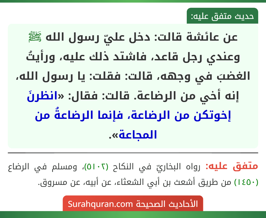 عن عائشة قالت: دخل عليّ رسول الله ﷺ وعندي رجل قاعد، فاشتد ذلك عليه، ورأيتُ الغضبَ في وجهه، قالت: فقلت: يا رسول الله، إنه أخي من الرضاعة. قالت: فقال: «انظرنَ إخوتكن من الرضاعة، فإنما الرضاعةُ من المجاعة».