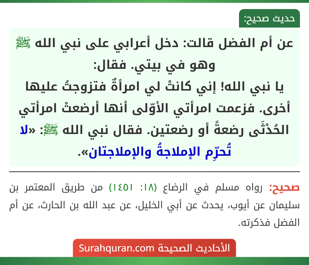 عن أم الفضل قالت: دخل أعرابي على نبي الله ﷺ وهو في بيتي. فقال:
يا نبي الله! إني كانتْ لي امرأةٌ فتزوجتُ عليها أخرى. فزعمت امرأتي الأوّلى أنها أرضعتْ امرأتي الحُدْثَى رضعةً أو رضعتين. فقال نبي الله ﷺ: «لا تُحرِّم الإملاجةُ والإملاجتان». عن أم الفضل قالت: دخل أعرابي على نبي الله ﷺ وهو في بيتي. فقال:
يا نبي الله! إني كانتْ لي امرأةٌ فتزوجتُ عليها أخرى. فزعمت امرأتي الأوّلى أنها أرضعتْ امرأتي الحُدْثَى رضعةً أو رضعتين. فقال نبي الله ﷺ: «لا تُحرِّم الإملاجةُ والإملاجتان».